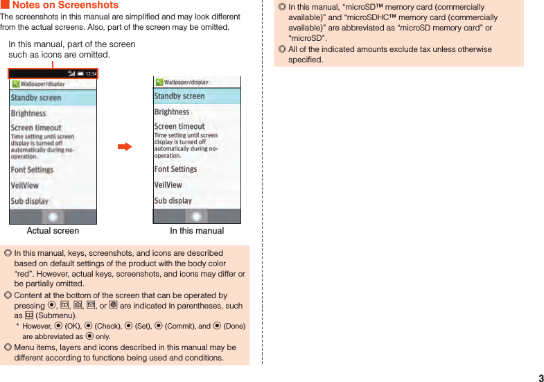  Notes on ScreenshotsThe screenshots in this manual are simplified and may look different from the actual screens. Also, part of the screen may be omitted.Actual screen In this manualIn this manual, part of the screen such as icons are omitted. ◎In this manual, keys, screenshots, and icons are described based on default settings of the product with the body color “red”. However, actual keys, screenshots, and icons may differ or be partially omitted.  ◎Content at the bottom of the screen that can be operated by pressing k, u, o, j, or l are indicated in parentheses, such as u (Submenu).*  However, k (OK), k (Check), k (Set), k (Commit), and k (Done) are abbreviated as k only. ◎Menu items, layers and icons described in this manual may be different according to functions being used and conditions. ◎In this manual, “microSD™ memory card (commercially available)” and “microSDHC™ memory card (commercially available)” are abbreviated as “microSD memory card” or “microSD”. ◎All of the indicated amounts exclude tax unless otherwise specified.3