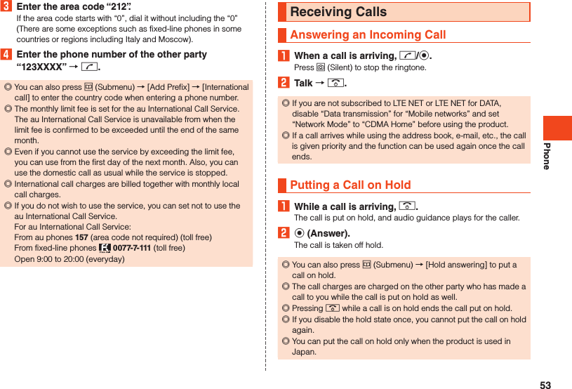 Phone3  Enter the area code “212”.If the area code starts with “0”, dial it without including the “0” (There are some exceptions such as fixed-line phones in some countries or regions including Italy and Moscow).4  Enter the phone number of the other party “123XXXX”  m. ◎You can also press u (Submenu) → [Add Prefix] → [International call] to enter the country code when entering a phone number. ◎The monthly limit fee is set for the au International Call Service. The au International Call Service is unavailable from when the limit fee is confirmed to be exceeded until the end of the same month. ◎Even if you cannot use the service by exceeding the limit fee, you can use from the first day of the next month. Also, you can use the domestic call as usual while the service is stopped. ◎International call charges are billed together with monthly local call charges.  ◎If you do not wish to use the service, you can set not to use the au International Call Service. For au International Call Service: From au phones 157 (area code not required) (toll free) From fixed-line phones   0077-7-111 (toll free) Open 9:00 to 20:00 (everyday)Receiving CallsAnswering an Incoming Call1  When a call is arriving, m/k.Press o (Silent) to stop the ringtone.2  Talk  .. ◎If you are not subscribed to LTE NET or LTE NET for DATA, disable “Data transmission” for “Mobile networks” and set “Network Mode” to “CDMA Home” before using the product. ◎If a call arrives while using the address book, e-mail, etc., the call is given priority and the function can be used again once the call ends.Putting a Call on Hold1  While a call is arriving, ..The call is put on hold, and audio guidance plays for the caller.2 k (Answer).The call is taken off hold. ◎You can also press u (Submenu) → [Hold answering] to put a call on hold. ◎The call charges are charged on the other party who has made a call to you while the call is put on hold as well. ◎Pressing . while a call is on hold ends the call put on hold. ◎If you disable the hold state once, you cannot put the call on hold again. ◎You can put the call on hold only when the product is used in Japan.53