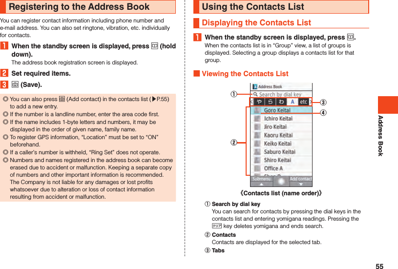 Address BookRegistering to the Address BookYou can register contact information including phone number and e-mail address. You can also set ringtone, vibration, etc. individually for contacts.1  When the standby screen is displayed, press u (hold down).The address book registration screen is displayed.2  Set required items.3 o (Save). ◎You can also press o (Add contact) in the contacts list (▶P. 55) to add a new entry. ◎If the number is a landline number, enter the area code first. ◎If the name includes 1-byte letters and numbers, it may be displayed in the order of given name, family name. ◎To register GPS information, “Location” must be set to “ON” beforehand. ◎If a caller’s number is withheld, “Ring Set” does not operate. ◎Numbers and names registered in the address book can become erased due to accident or malfunction. Keeping a separate copy of numbers and other important information is recommended. The Company is not liable for any damages or lost profits whatsoever due to alteration or loss of contact information resulting from accident or malfunction.Using the Contacts ListDisplaying the Contacts List1  When the standby screen is displayed, press u.When the contacts list is in “Group” view, a list of groups is displayed. Selecting a group displays a contacts list for that group. Viewing the Contacts List①②③④《Contacts list (name order)》󰒄 Search by dial keyYou can search for contacts by pressing the dial keys in the contacts list and entering yomigana readings. Pressing the , key deletes yomigana and ends search.󰒅 ContactsContacts are displayed for the selected tab.󰒆 Tabs55