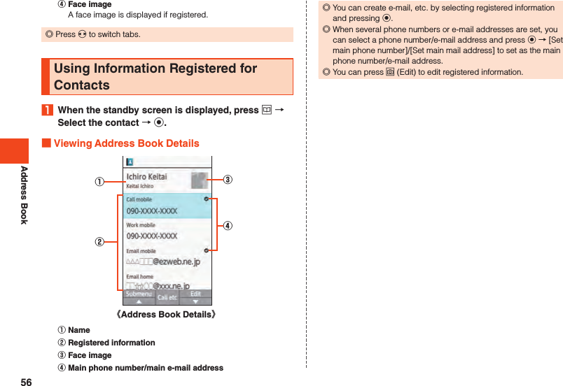 Address Book󰒇 Face imageA face image is displayed if registered. ◎Press x to switch tabs.Using Information Registered for Contacts1  When the standby screen is displayed, press u  Select the contact  k. Viewing Address Book Details①②③④《Address Book Details》󰒄 Name󰒅 Registered information󰒆 Face image󰒇 Main phone number/main e-mail address ◎You can create e-mail, etc. by selecting registered information and pressing k. ◎When several phone numbers or e-mail addresses are set, you can select a phone number/e-mail address and press k → [Set main phone number]/[Set main mail address] to set as the main phone number/e-mail address. ◎You can press o (Edit) to edit registered information.56