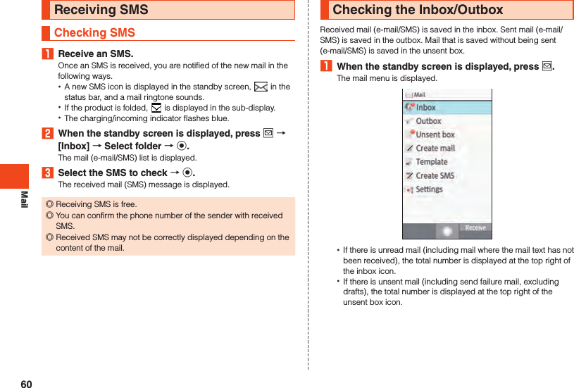 MailReceiving SMSChecking SMS1  Receive an SMS.Once an SMS is received, you are notified of the new mail in the following ways. •A new SMS icon is displayed in the standby screen,   in the status bar, and a mail ringtone sounds. •If the product is folded,   is displayed in the sub-display. •The charging/incoming indicator flashes blue.2  When the standby screen is displayed, press j  [Inbox]  Select folder  k.The mail (e-mail/SMS) list is displayed.3  Select the SMS to check  k.The received mail (SMS) message is displayed. ◎Receiving SMS is free. ◎You can confirm the phone number of the sender with received SMS. ◎Received SMS may not be correctly displayed depending on the content of the mail.Checking the Inbox/OutboxReceived mail (e-mail/SMS) is saved in the inbox. Sent mail (e-mail/SMS) is saved in the outbox. Mail that is saved without being sent (e-mail/SMS) is saved in the unsent box.1  When the standby screen is displayed, press j.The mail menu is displayed. •If there is unread mail (including mail where the mail text has not been received), the total number is displayed at the top right of the inbox icon. •If there is unsent mail (including send failure mail, excluding drafts), the total number is displayed at the top right of the unsent box icon.60