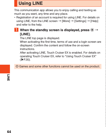 LINEUsing LINEThis communication app allows you to enjoy calling and texting as much as you want, any time and any place. •Registration of an account is required for using LINE. For details on using LINE, from the LINE screen → [More] → [Settings] → [Help] and refer to the help.1  When the standby screen is displayed, press k  [LINE].The LINE top page is displayed.When activating the first time, terms of use and a login screen are displayed. Confirm the content and follow the on-screen instructions.After activating LINE, Touch Cruiser EX is enabled. For details on operating Touch Cruiser EX, refer to “Using Touch Cruiser EX” (▶P. 35). ◎Games and some other functions cannot be used on the product.64
