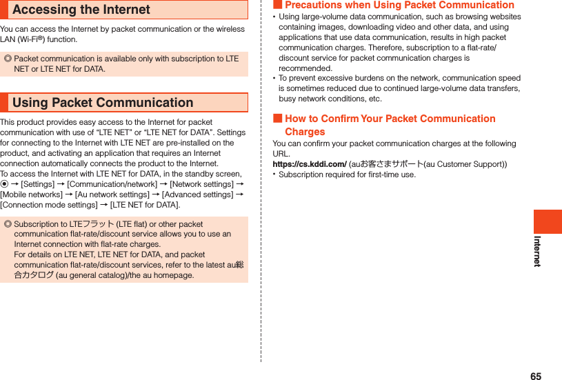 InternetAccessing the InternetYou can access the Internet by packet communication or the wireless LAN (Wi-Fi®) function. ◎Packet communication is available only with subscription to LTE NET or LTE NET for DATA.Using Packet CommunicationThis product provides easy access to the Internet for packet communication with use of “LTE NET” or “LTE NET for DATA”. Settings for connecting to the Internet with LTE NET are pre-installed on the product, and activating an application that requires an Internet connection automatically connects the product to the Internet.To access the Internet with LTE NET for DATA, in the standby screen, k → [Settings] → [Communication/network] → [Network settings] → [Mobile networks] → [Au network settings] → [Advanced settings] → [Connection mode settings] → [LTE NET for DATA]. ◎Subscription to LTEフラット (LTE flat) or other packet communication flat-rate/discount service allows you to use an Internet connection with flat-rate charges. For details on LTE NET, LTE NET for DATA, and packet communication flat-rate/discount services, refer to the latest au総合カタログ (au general catalog)/the au homepage. Precautions when Using Packet Communication •Using large-volume data communication, such as browsing websites containing images, downloading video and other data, and using applications that use data communication, results in high packet communication charges. Therefore, subscription to a flat-rate/discount service for packet communication charges is recommended. •To prevent excessive burdens on the network, communication speed is sometimes reduced due to continued large-volume data transfers, busy network conditions, etc. How to Confirm Your Packet Communication ChargesYou can confirm your packet communication charges at the following URL.https://cs.kddi.com/ (auお客さまサポート(au Customer Support)) •Subscription required for first-time use.65