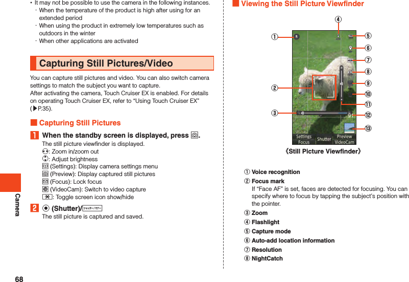 Camera •It may not be possible to use the camera in the following instances. ･When the temperature of the product is high after using for an extended period ･When using the product in extremely low temperatures such as outdoors in the winter ･When other applications are activatedCapturing Still Pictures/VideoYou can capture still pictures and video. You can also switch camera settings to match the subject you want to capture.After activating the camera, Touch Cruiser EX is enabled. For details on operating Touch Cruiser EX, refer to “Using Touch Cruiser EX” (▶P. 35). Capturing Still Pictures1  When the standby screen is displayed, press o.The still picture viewfinder is displayed.x: Zoom in/zoom outw: Adjust brightnessu (Settings): Display camera settings menuo (Preview): Display captured still picturesj (Focus): Lock focusl (VideoCam): Switch to video capture-: Toggle screen icon show/hide2 k (Shutter)/vThe still picture is captured and saved. Viewing the Still Picture Viewfinder②③①⑥⑤⑦⑧⑨⑩⑪⑫⑬《Still Picture Viewfinder》④󰒄 Voice recognition󰒅 Focus markIf “Face AF” is set, faces are detected for focusing. You can specify where to focus by tapping the subject’s position with the pointer.󰒆 Zoom󰒇 Flashlight󰒈 Capture mode󰒉 Auto-add location information󰒊 Resolution󰒋 NightCatch68