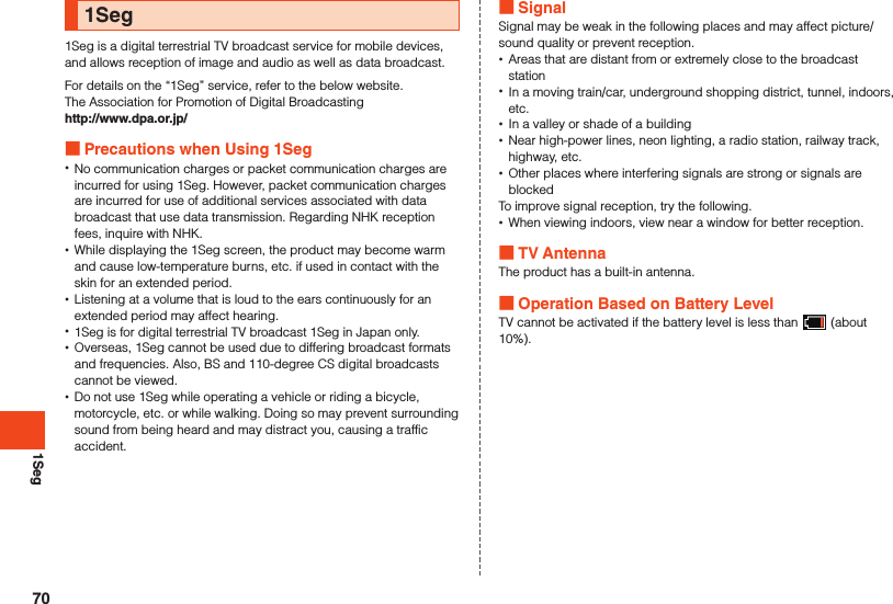 1Seg1Seg1Seg is a digital terrestrial TV broadcast service for mobile devices, and allows reception of image and audio as well as data broadcast.For details on the “1Seg” service, refer to the below website.The Association for Promotion of Digital Broadcastinghttp://www.dpa.or.jp/ Precautions when Using 1Seg •No communication charges or packet communication charges are incurred for using 1Seg. However, packet communication charges are incurred for use of additional services associated with data broadcast that use data transmission. Regarding NHK reception fees, inquire with NHK. •While displaying the 1Seg screen, the product may become warm and cause low-temperature burns, etc. if used in contact with the skin for an extended period. •Listening at a volume that is loud to the ears continuously for an extended period may affect hearing. •1Seg is for digital terrestrial TV broadcast 1Seg in Japan only. •Overseas, 1Seg cannot be used due to differing broadcast formats and frequencies. Also, BS and 110-degree CS digital broadcasts cannot be viewed. •Do not use 1Seg while operating a vehicle or riding a bicycle, motorcycle, etc. or while walking. Doing so may prevent surrounding sound from being heard and may distract you, causing a traffic accident. SignalSignal may be weak in the following places and may affect picture/sound quality or prevent reception. •Areas that are distant from or extremely close to the broadcast station •In a moving train/car, underground shopping district, tunnel, indoors, etc. •In a valley or shade of a building •Near high-power lines, neon lighting, a radio station, railway track, highway, etc. •Other places where interfering signals are strong or signals are blockedTo improve signal reception, try the following. •When viewing indoors, view near a window for better reception. TV AntennaThe product has a built-in antenna. Operation Based on Battery LevelTV cannot be activated if the battery level is less than   (about 10%).70