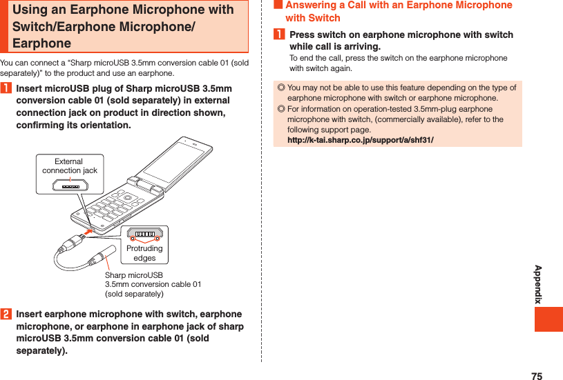 AppendixUsing an Earphone Microphone with Switch/Earphone Microphone/EarphoneYou can connect a “Sharp microUSB 3.5mm conversion cable 01 (sold separately)” to the product and use an earphone.1  Insert microUSB plug of Sharp microUSB 3.5mm conversion cable 01 (sold separately) in external connection jack on product in direction shown, confirming its orientation.External connection jackProtrudingedgesSharp microUSB 3.5mm conversion cable 01 (sold separately) 2  Insert earphone microphone with switch, earphone microphone, or earphone in earphone jack of sharp microUSB 3.5mm conversion cable 01 (sold separately). Answering a Call with an Earphone Microphone with Switch1  Press switch on earphone microphone with switch while call is arriving.To end the call, press the switch on the earphone microphone with switch again. ◎You may not be able to use this feature depending on the type of earphone microphone with switch or earphone microphone. ◎For information on operation-tested 3.5mm-plug earphone microphone with switch, (commercially available), refer to the following support page.http://k-tai.sharp.co.jp/support/a/shf31/75