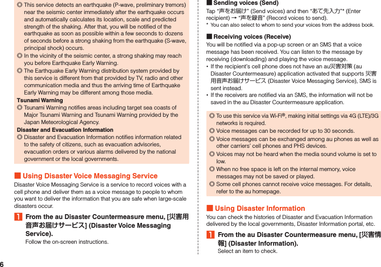  ◎This service detects an earthquake (P-wave, preliminary tremors) near the seismic center immediately after the earthquake occurs and automatically calculates its location, scale and predicted strength of the shaking. After that, you will be notified of the earthquake as soon as possible within a few seconds to dozens of seconds before a strong shaking from the earthquake (S-wave, principal shock) occurs. ◎In the vicinity of the seismic center, a strong shaking may reach you before Earthquake Early Warning. ◎The Earthquake Early Warning distribution system provided by this service is different from that provided by TV, radio and other communication media and thus the arriving time of Earthquake Early Warning may be different among those media.Tsunami Warning ◎Tsunami Warning notifies areas including target sea coasts of Major Tsunami Warning and Tsunami Warning provided by the Japan Meteorological Agency.Disaster and Evacuation Information ◎Disaster and Evacuation Information notifies information related to the safety of citizens, such as evacuation advisories, evacuation orders or various alarms delivered by the national government or the local governments. Using Disaster Voice Messaging ServiceDisaster Voice Messaging Service is a service to record voices with a cell phone and deliver them as a voice message to people to whom you want to deliver the information that you are safe when large-scale disasters occur.1  From the au Disaster Countermeasure menu, [] (Disaster Voice Messaging Service).Follow the on-screen instructions. Sending voices (Send)Tap “声をお届け” (Send voices) and then “あて先入力”* (Enter recipient) → “声を録音” (Record voices to send).*  You can also select to whom to send your voices from the address book. Receiving voices (Receive)You will be notified via a pop-up screen or an SMS that a voice message has been received. You can listen to the message by receiving (downloading) and playing the voice message. •If the recipient’s cell phone does not have an au災害対策 (au Disaster Countermeasure) application activated that supports 災害用音声お届けサービス (Disaster Voice Messaging Service), SMS is sent instead. •If the receivers are notified via an SMS, the information will not be saved in the au Disaster Countermeasure application. ◎To use this service via Wi-Fi®, making initial settings via 4G (LTE)/3G networks is required. ◎Voice messages can be recorded for up to 30 seconds. ◎Voice messages can be exchanged among au phones as well as other carriers’ cell phones and PHS devices. ◎Voices may not be heard when the media sound volume is set to low. ◎When no free space is left on the internal memory, voice messages may not be saved or played. ◎Some cell phones cannot receive voice messages. For details, refer to the au homepage. Using Disaster InformationYou can check the histories of Disaster and Evacuation Information delivered by the local governments, Disaster Information portal, etc.1  From the au Disaster Countermeasure menu, [] (Disaster Information).Select an item to check.6