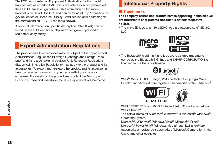 AppendixThe FCC has granted an Equipment Authorization for this model handset with all reported SAR levels evaluated as in compliance with the FCC RF emission guidelines. SAR information on this model handset is on file with the FCC and can be found at (http://transition.fcc.gov/oet/ea/fccid/) under the Display Grant section after searching on the corresponding FCC ID (see table above).Additional information on Specific Absorption Rates (SAR) can be found on the FCC website at (http://www.fcc.gov/encyclopedia/radio-frequency-safety).Export Administration RegulationsThe product and its accessories may be subject to the Japan ExportAdministration Regulations (“Foreign Exchange and Foreign Trade Law” and its related laws). In addition, U.S. Re-export Regulations (Export Administration Regulations) may apply to the product and its accessories. To export and re-export the product and its accessories, take the required measures on your responsibility and at your expenses. For details on the procedures, contact the Ministry of Economy, Trade and Industry or the U.S. Department of Commerce.Intellectual Property Rights TrademarksThe company names and product names appearing in this manual are trademarks or registered trademarks of their respective holders. •The microSD logo and microSDHC logo are trademarks of  SD-3C, LLC. •The Bluetooth® word mark and logo are registered trademarks owned by the Bluetooth SIG, Inc., and SHARP CORPORATION is licensed to use these trademarks. •Wi-Fi®, Wi-Fi CERTIFIED logo, Wi-Fi Protected Setup logo, Wi-Fi Direct®, and Miracast® are registered trademarks of Wi-Fi Alliance®.　　 •Wi-Fi CERTIFIED™ and Wi-Fi Protected Setup™ are trademarks of Wi-Fi Alliance®. •The official name for Microsoft® Windows® is Microsoft® Windows® Operating System. •Microsoft®, Windows®, Windows Vista®, Microsoft® Excel®, Microsoft® PowerPoint®, Windows Media® and Exchange® are trademarks or registered trademarks of Microsoft Corporation in the U.S.A. and other countries.86