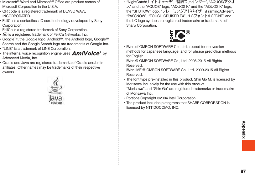 Appendix •Microsoft® Word and Microsoft® Office are product names of Microsoft Corporation in the U.S.A. •QR code is a registered trademark of DENSO WAVE INCORPORATED. •FeliCa is a contactless IC card technology developed by Sony Corporation. FeliCa is a registered trademark of Sony Corporation. •@ is a registered trademark of FeliCa Networks, Inc. •Google™, the Google logo, Android™, the Android logo, Google™ Search and the Google Search logo are trademarks of Google Inc. •“LINE” is a trademark of LINE Corporation. •The internal voice recognition engine uses   by Advanced Media, Inc. •Oracle and Java are registered trademarks of Oracle and/or its affiliates. Other names may be trademarks of their respective owners. •“NightCatch/ナイトキャッチ”, “翻訳ファインダー”, “AQUOS/アクオス” and the “AQUOS” logo, “AQUOS K” and the “AQUOS K” logo, the “SHSHOW” logo, “フレーミングアドバイザー/FramingAdviser”, “PASSNOW”, “TOUCH CRUISER EX”, “LCフォント/LCFONT” and the LC logo symbol are registered trademarks or trademarks of Sharp Corporation. •iWnn of OMRON SOFTWARE Co., Ltd. is used for conversion methods for Japanese language, and for phrase prediction methods for English.iWnn © OMRON SOFTWARE Co., Ltd. 2008-2015 All Rights Reserved.iWnn IME © OMRON SOFTWARE Co., Ltd. 2009-2015 All Rights Reserved. •The font type pre-installed in this product, Shin Go M, is licensed by Morisawa Inc. solely for the use with this product.“Morisawa” and “Shin Go” are registered trademarks or trademarks of Morisawa Inc. •Portions Copyright ©2004 Intel Corporation •The product includes pictograms that SHARP CORPORATION is licensed by NTT DOCOMO, INC.87