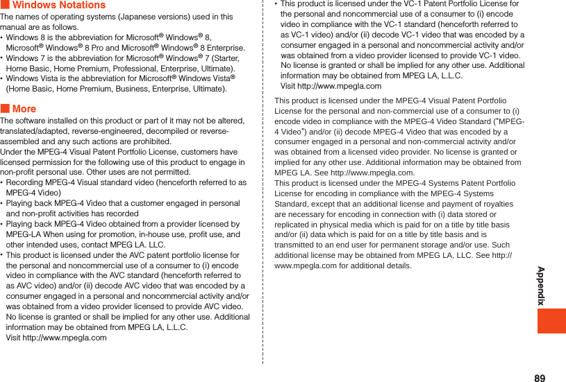 Appendix Windows NotationsThe names of operating systems (Japanese versions) used in this manual are as follows. •Windows 8 is the abbreviation for Microsoft® Windows® 8, Microsoft® Windows® 8 Pro and Microsoft® Windows® 8 Enterprise. •Windows 7 is the abbreviation for Microsoft® Windows® 7 (Starter, Home Basic, Home Premium, Professional, Enterprise, Ultimate). •Windows Vista is the abbreviation for Microsoft® Windows Vista® (Home Basic, Home Premium, Business, Enterprise, Ultimate). MoreThe software installed on this product or part of it may not be altered, translated/adapted, reverse-engineered, decompiled or reverse-assembled and any such actions are prohibited.Under the MPEG-4 Visual Patent Portfolio License, customers have licensed permission for the following use of this product to engage in non-profit personal use. Other uses are not permitted. •Recording MPEG-4 Visual standard video (henceforth referred to as MPEG-4 Video) •Playing back MPEG-4 Video that a customer engaged in personal and non-profit activities has recorded •Playing back MPEG-4 Video obtained from a provider licensed by MPEG-LA When using for promotion, in-house use, profit use, and other intended uses, contact MPEG LA. LLC. •This product is licensed under the AVC patent portfolio license for the personal and noncommercial use of a consumer to (i) encode video in compliance with the AVC standard (henceforth referred to as AVC video) and/or (ii) decode AVC video that was encoded by a consumer engaged in a personal and noncommercial activity and/or was obtained from a video provider licensed to provide AVC video. No license is granted or shall be implied for any other use. Additional information may be obtained from MPEG LA, L.L.C.Visit http://www.mpegla.com •This product is licensed under the VC-1 Patent Portfolio License for the personal and noncommercial use of a consumer to (i) encode video in compliance with the VC-1 standard (henceforth referred to as VC-1 video) and/or (ii) decode VC-1 video that was encoded by a consumer engaged in a personal and noncommercial activity and/or was obtained from a video provider licensed to provide VC-1 video. No license is granted or shall be implied for any other use. Additional information may be obtained from MPEG LA, L.L.C.Visit http://www.mpegla.comThis product is licensed under the MPEG-4 Visual Patent Portfolio License for the personal and non-commercial use of a consumer to (i) encode video in compliance with the MPEG-4 Video Standard (“MPEG-4 Video”) and/or (ii) decode MPEG-4 Video that was encoded by a consumer engaged in a personal and non-commercial activity and/or was obtained from a licensed video provider. No license is granted or implied for any other use. Additional information may be obtained from MPEG LA. See http://www.mpegla.com.This product is licensed under the MPEG-4 Systems Patent Portfolio License for encoding in compliance with the MPEG-4 Systems Standard, except that an additional license and payment of royalties are necessary for encoding in connection with (i) data stored or replicated in physical media which is paid for on a title by title basis and/or (ii) data which is paid for on a title by title basis and is transmitted to an end user for permanent storage and/or use. Such additional license may be obtained from MPEG LA, LLC. See http://www.mpegla.com for additional details.89