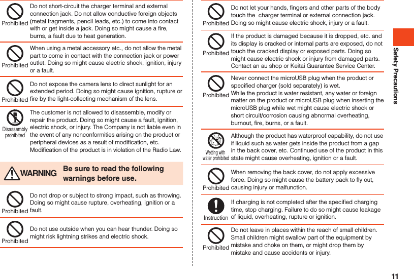 Safety PrecautionsProhibitedDo not short-circuit the charger terminal and external connection jack. Do not allow conductive foreign objects (metal fragments, pencil leads, etc.) to come into contact with or get inside a jack. Doing so might cause a fire, burns, a fault due to heat generation.ProhibitedWhen using a metal accessory etc., do not allow the metal part to come in contact with the connection jack or power outlet. Doing so might cause electric shock, ignition, injury or a fault.ProhibitedDo not expose the camera lens to direct sunlight for an extended period. Doing so might cause ignition, rupture or fire by the light-collecting mechanism of the lens.DisassemblyprohibitedThe customer is not allowed to disassemble, modify or repair the product. Doing so might cause a fault, ignition, electric shock, or injury. The Company is not liable even in the event of any nonconformities arising on the product or peripheral devices as a result of modification, etc. Modification of the product is in violation of the Radio Law. WARNING Be sure to read the following warnings before use.ProhibitedDo not drop or subject to strong impact, such as throwing. Doing so might cause rupture, overheating, ignition or a fault.ProhibitedDo not use outside when you can hear thunder. Doing so might risk lightning strikes and electric shock.ProhibitedDo not let your hands, fingers and other parts of the body touch the  charger terminal or external connection jack. Doing so might cause electric shock, injury or a fault.ProhibitedIf the product is damaged because it is dropped, etc. and its display is cracked or internal parts are exposed, do not touch the cracked display or exposed parts. Doing so might cause electric shock or injury from damaged parts. Contact an au shop or Keitai Guarantee Service Center.ProhibitedNever connect the microUSB plug when the product or specified charger (sold separately) is wet. While the product is water resistant, any water or foreign matter on the product or microUSB plug when inserting the microUSB plug while wet might cause electric shock or short circuit/corrosion causing abnormal overheating, burnout, fire, burns, or a fault.Wetting with water prohibitedAlthough the product has waterproof capability, do not use if liquid such as water gets inside the product from a gap in the back cover, etc. Continued use of the product in this state might cause overheating, ignition or a fault.ProhibitedWhen removing the back cover, do not apply excessive force. Doing so might cause the battery pack to fly out, causing injury or malfunction.InstructionIf charging is not completed after the specified charging time, stop charging. Failure to do so might cause leakage of liquid, overheating, rupture or ignition.ProhibitedDo not leave in places within the reach of small children. Small children might swallow part of the equipment by mistake and choke on them, or might drop them by mistake and cause accidents or injury.11