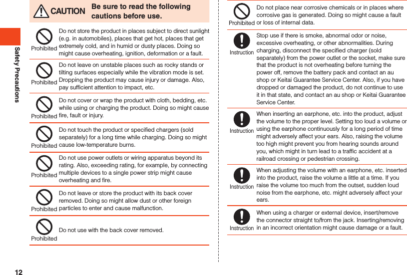 Safety Precautions CAUTION Be sure to read the following cautions before use.ProhibitedDo not store the product in places subject to direct sunlight (e.g. in automobiles), places that get hot, places that get extremely cold, and in humid or dusty places. Doing so might cause overheating, ignition, deformation or a fault.ProhibitedDo not leave on unstable places such as rocky stands or tilting surfaces especially while the vibration mode is set. Dropping the product may cause injury or damage. Also, pay sufficient attention to impact, etc.ProhibitedDo not cover or wrap the product with cloth, bedding, etc. while using or charging the product. Doing so might cause fire, fault or injury.ProhibitedDo not touch the product or specified chargers (sold separately) for a long time while charging. Doing so might cause low-temperature burns.ProhibitedDo not use power outlets or wiring apparatus beyond its rating. Also, exceeding rating, for example, by connecting multiple devices to a single power strip might cause overheating and fire.ProhibitedDo not leave or store the product with its back cover removed. Doing so might allow dust or other foreign particles to enter and cause malfunction.ProhibitedDo not use with the back cover removed.ProhibitedDo not place near corrosive chemicals or in places where corrosive gas is generated. Doing so might cause a fault or loss of internal data.InstructionStop use if there is smoke, abnormal odor or noise, excessive overheating, or other abnormalities. During charging, disconnect the specified charger (sold separately) from the power outlet or the socket, make sure that the product is not overheating before turning the power off, remove the battery pack and contact an au shop or Keitai Guarantee Service Center. Also, if you have dropped or damaged the product, do not continue to use it in that state, and contact an au shop or Keitai Guarantee Service Center.InstructionWhen inserting an earphone, etc. into the product, adjust the volume to the proper level. Setting too loud a volume or using the earphone continuously for a long period of time might adversely affect your ears. Also, raising the volume too high might prevent you from hearing sounds around you, which might in turn lead to a traffic accident at a railroad crossing or pedestrian crossing.InstructionWhen adjusting the volume with an earphone, etc. inserted into the product, raise the volume a little at a time. If you raise the volume too much from the outset, sudden loud noise from the earphone, etc. might adversely affect your ears.InstructionWhen using a charger or external device, insert/remove the connector straight to/from the jack. Inserting/removing in an incorrect orientation might cause damage or a fault.12