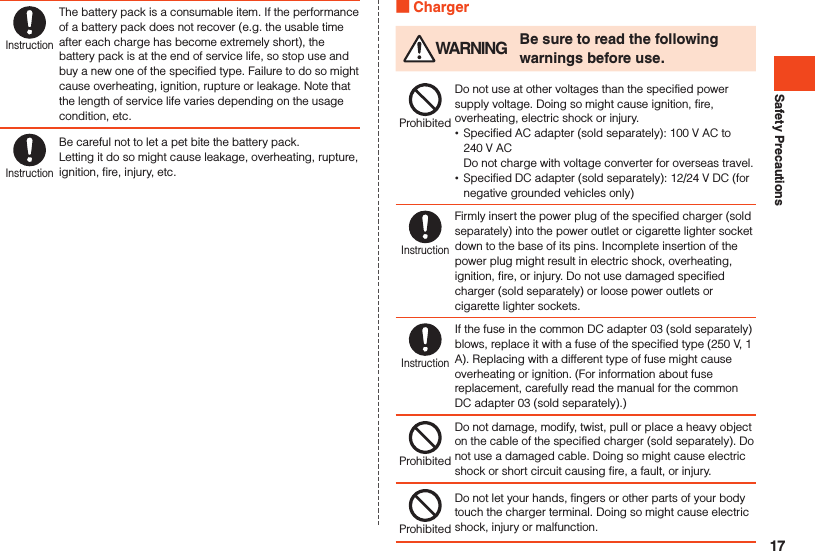 Safety PrecautionsInstructionThe battery pack is a consumable item. If the performance of a battery pack does not recover (e.g. the usable time after each charge has become extremely short), the battery pack is at the end of service life, so stop use and buy a new one of the specified type. Failure to do so might cause overheating, ignition, rupture or leakage. Note that the length of service life varies depending on the usage condition, etc.InstructionBe careful not to let a pet bite the battery pack.Letting it do so might cause leakage, overheating, rupture, ignition, fire, injury, etc. Charger WARNING Be sure to read the following warnings before use.ProhibitedDo not use at other voltages than the specified power supply voltage. Doing so might cause ignition, fire, overheating, electric shock or injury. •Specified AC adapter (sold separately): 100 V AC to  240 V AC Do not charge with voltage converter for overseas travel. •Specified DC adapter (sold separately): 12/24 V DC (for negative grounded vehicles only)InstructionFirmly insert the power plug of the specified charger (sold separately) into the power outlet or cigarette lighter socket down to the base of its pins. Incomplete insertion of the power plug might result in electric shock, overheating, ignition, fire, or injury. Do not use damaged specified charger (sold separately) or loose power outlets or cigarette lighter sockets.InstructionIf the fuse in the common DC adapter 03 (sold separately) blows, replace it with a fuse of the specified type (250 V, 1 A). Replacing with a different type of fuse might cause overheating or ignition. (For information about fuse replacement, carefully read the manual for the common DC adapter 03 (sold separately).)ProhibitedDo not damage, modify, twist, pull or place a heavy object on the cable of the specified charger (sold separately). Do not use a damaged cable. Doing so might cause electric shock or short circuit causing fire, a fault, or injury.ProhibitedDo not let your hands, fingers or other parts of your body touch the charger terminal. Doing so might cause electric shock, injury or malfunction.17