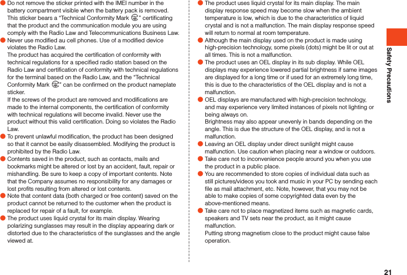 Safety Precautions ●Do not remove the sticker printed with the IMEI number in the battery compartment visible when the battery pack is removed. This sticker bears a “Technical Conformity Mark  ” certificating that the product and the communication module you are using comply with the Radio Law and Telecommunications Business Law. ●Never use modified au cell phones. Use of a modified device violates the Radio Law.The product has acquired the certification of conformity with technical regulations for a specified radio station based on the Radio Law and certification of conformity with technical regulations for the terminal based on the Radio Law, and the “Technical Conformity Mark  ” can be confirmed on the product nameplate sticker. If the screws of the product are removed and modifications are made to the internal components, the certification of conformity with technical regulations will become invalid. Never use the product without this valid certification. Doing so violates the Radio Law. ●To prevent unlawful modification, the product has been designed so that it cannot be easily disassembled. Modifying the product is prohibited by the Radio Law. ●Contents saved in the product, such as contacts, mails and bookmarks might be altered or lost by an accident, fault, repair or mishandling. Be sure to keep a copy of important contents. Note that the Company assumes no responsibility for any damages or lost profits resulting from altered or lost contents. ●Note that content data (both charged or free content) saved on the product cannot be returned to the customer when the product is replaced for repair of a fault, for example. ●The product uses liquid crystal for its main display. Wearing polarizing sunglasses may result in the display appearing dark or distorted due to the characteristics of the sunglasses and the angle viewed at. ●The product uses liquid crystal for its main display. The main display response speed may become slow when the ambient temperature is low, which is due to the characteristics of liquid crystal and is not a malfunction. The main display response speed will return to normal at room temperature. ●Although the main display used on the product is made using high-precision technology, some pixels (dots) might be lit or out at all times. This is not a malfunction. ●The product uses an OEL display in its sub display. While OEL displays may experience lowered partial brightness if same images are displayed for a long time or if used for an extremely long time, this is due to the characteristics of the OEL display and is not a malfunction. ●OEL displays are manufactured with high-precision technology, and may experience very limited instances of pixels not lighting or being always on.Brightness may also appear unevenly in bands depending on the angle. This is due the structure of the OEL display, and is not a malfunction. ●Leaving an OEL display under direct sunlight might cause malfunction. Use caution when placing near a window or outdoors. ●Take care not to inconvenience people around you when you use the product in a public place. ●You are recommended to store copies of individual data such as still pictures/videos you took and music in your PC by sending each file as mail attachment, etc. Note, however, that you may not be able to make copies of some copyrighted data even by the above-mentioned means. ●Take care not to place magnetized items such as magnetic cards, speakers and TV sets near the product, as it might cause malfunction.Putting strong magnetism close to the product might cause false operation.21