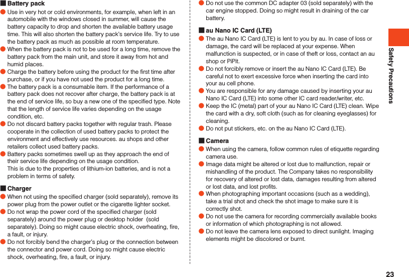 Safety Precautions Battery pack ●Use in very hot or cold environments, for example, when left in an automobile with the windows closed in summer, will cause the battery capacity to drop and shorten the available battery usage time. This will also shorten the battery pack’s service life. Try to use the battery pack as much as possible at room temperature. ●When the battery pack is not to be used for a long time, remove the battery pack from the main unit, and store it away from hot and humid places. ●Charge the battery before using the product for the first time after purchase, or if you have not used the product for a long time. ●The battery pack is a consumable item. If the performance of a battery pack does not recover after charge, the battery pack is at the end of service life, so buy a new one of the specified type. Note that the length of service life varies depending on the usage condition, etc. ●Do not discard battery packs together with regular trash. Please cooperate in the collection of used battery packs to protect the environment and effectively use resources. au shops and other retailers collect used battery packs. ●Battery packs sometimes swell up as they approach the end of their service life depending on the usage condition.This is due to the properties of lithium-ion batteries, and is not a problem in terms of safety. Charger ●When not using the specified charger (sold separately), remove its power plug from the power outlet or the cigarette lighter socket. ●Do not wrap the power cord of the specified charger (sold separately) around the power plug or desktop holder  (sold separately). Doing so might cause electric shock, overheating, fire, a fault, or injury. ●Do not forcibly bend the charger’s plug or the connection between the connector and power cord. Doing so might cause electric shock, overheating, fire, a fault, or injury. ●Do not use the common DC adapter 03 (sold separately) with the car engine stopped. Doing so might result in draining of the car battery. au Nano IC Card (LTE) ●The au Nano IC Card (LTE) is lent to you by au. In case of loss or damage, the card will be replaced at your expense. When malfunction is suspected, or in case of theft or loss, contact an au shop or PiPit. ●Do not forcibly remove or insert the au Nano IC Card (LTE). Be careful not to exert excessive force when inserting the card into your au cell phone. ●You are responsible for any damage caused by inserting your au Nano IC Card (LTE) into some other IC card reader/writer, etc. ●Keep the IC (metal) part of your au Nano IC Card (LTE) clean. Wipe the card with a dry, soft cloth (such as for cleaning eyeglasses) for cleaning. ●Do not put stickers, etc. on the au Nano IC Card (LTE). Camera ●When using the camera, follow common rules of etiquette regarding camera use. ●Image data might be altered or lost due to malfunction, repair or mishandling of the product. The Company takes no responsibility for recovery of altered or lost data, damages resulting from altered or lost data, and lost profits. ●When photographing important occasions (such as a wedding), take a trial shot and check the shot image to make sure it is correctly shot. ●Do not use the camera for recording commercially available books or information of which photographing is not allowed. ●Do not leave the camera lens exposed to direct sunlight. Imaging elements might be discolored or burnt.23