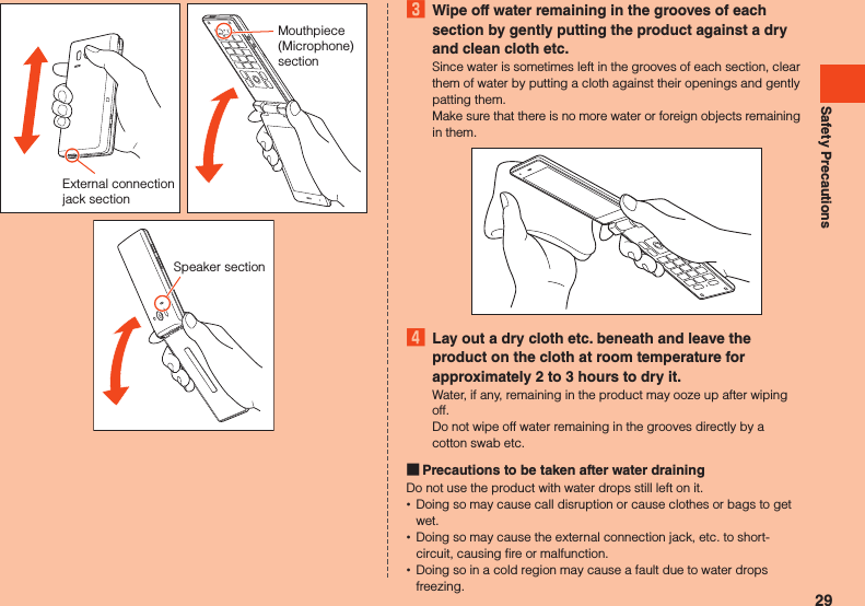 Safety PrecautionsExternal connection jack sectionMouthpiece (Microphone) sectionSpeaker section3  Wipe off water remaining in the grooves of each section by gently putting the product against a dry and clean cloth etc.Since water is sometimes left in the grooves of each section, clear them of water by putting a cloth against their openings and gently patting them.Make sure that there is no more water or foreign objects remaining in them.4  Lay out a dry cloth etc. beneath and leave the product on the cloth at room temperature for approximately 2 to 3 hours to dry it.Water, if any, remaining in the product may ooze up after wiping off.Do not wipe off water remaining in the grooves directly by a cotton swab etc. Precautions to be taken after water drainingDo not use the product with water drops still left on it. •Doing so may cause call disruption or cause clothes or bags to get wet. •Doing so may cause the external connection jack, etc. to short-circuit, causing fire or malfunction. •Doing so in a cold region may cause a fault due to water drops freezing.29