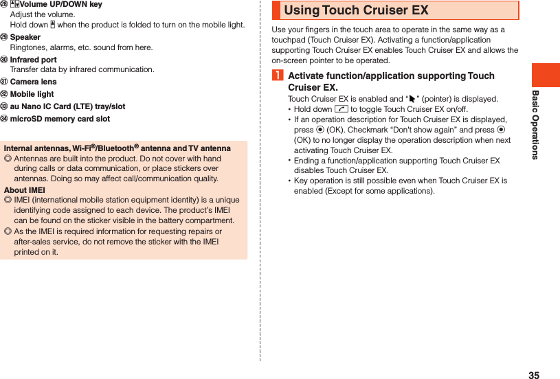 Basic Operations󰚭 zqVolume UP/DOWN key  Adjust the volume.  Hold down z when the product is folded to turn on the mobile light.󰚮 Speaker  Ringtones, alarms, etc. sound from here.󰚯 Infrared port  Transfer data by infrared communication.󰚰 Camera lens󰼅 Mobile light󰼆 au Nano IC Card (LTE) tray/slot󰼇 microSD memory card slotInternal antennas, Wi-Fi®/Bluetooth® antenna and TV antenna ◎Antennas are built into the product. Do not cover with hand during calls or data communication, or place stickers over antennas. Doing so may affect call/communication quality.About IMEI ◎IMEI (international mobile station equipment identity) is a unique identifying code assigned to each device. The product’s IMEI can be found on the sticker visible in the battery compartment. ◎As the IMEI is required information for requesting repairs or after-sales service, do not remove the sticker with the IMEI printed on it.Using Touch Cruiser EXUse your fingers in the touch area to operate in the same way as a touchpad (Touch Cruiser EX). Activating a function/application supporting Touch Cruiser EX enables Touch Cruiser EX and allows the on-screen pointer to be operated. 1  Activate function/application supporting Touch Cruiser EX.Touch Cruiser EX is enabled and “ ” (pointer) is displayed. •Hold down m to toggle Touch Cruiser EX on/off. •If an operation description for Touch Cruiser EX is displayed, press k (OK). Checkmark “Don&apos;t show again” and press k (OK) to no longer display the operation description when next activating Touch Cruiser EX. •Ending a function/application supporting Touch Cruiser EX disables Touch Cruiser EX. •Key operation is still possible even when Touch Cruiser EX is enabled (Except for some applications).35