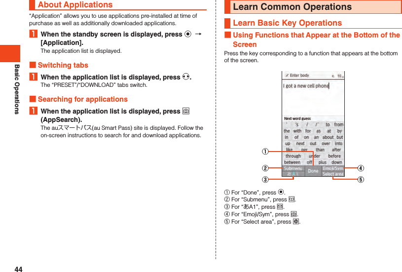 Basic OperationsAbout Applications“Application” allows you to use applications pre-installed at time of purchase as well as additionally downloaded applications.1  When the standby screen is displayed, press k  [Application].The application list is displayed. Switching tabs1  When the application list is displayed, press x.The “PRESET”/“DOWNLOAD” tabs switch. Searching for applications1  When the application list is displayed, press o (AppSearch).The auスマートパス(au Smart Pass) site is displayed. Follow the on-screen instructions to search for and download applications.Learn Common OperationsLearn Basic Key Operations Using Functions that Appear at the Bottom of the ScreenPress the key corresponding to a function that appears at the bottom of the screen.①②③④⑤① For “Done”, press k.② For “Submenu”, press u.③ For “あA1”, press j.④ For “Emoji/Sym”, press o.⑤ For “Select area”, press l.44