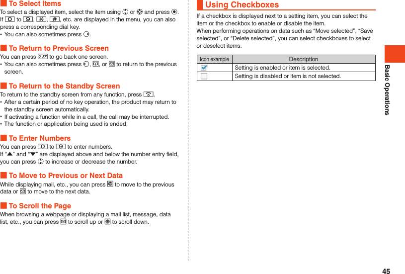 Basic Operations To Select ItemsTo select a displayed item, select the item using w or d and press k.If 0 to 9, -, ^, etc. are displayed in the menu, you can also press a corresponding dial key. •You can also sometimes press f. To Return to Previous ScreenYou can press , to go back one screen. •You can also sometimes press s, u, or j to return to the previous screen. To Return to the Standby ScreenTo return to the standby screen from any function, press .. •After a certain period of no key operation, the product may return to the standby screen automatically. •If activating a function while in a call, the call may be interrupted. •The function or application being used is ended. To Enter NumbersYou can press 0 to 9 to enter numbers.If “▲” and “▼” are displayed above and below the number entry field, you can press w to increase or decrease the number. To Move to Previous or Next DataWhile displaying mail, etc., you can press l to move to the previous data or j to move to the next data. To Scroll the PageWhen browsing a webpage or displaying a mail list, message, data list, etc., you can press j to scroll up or l to scroll down.Using CheckboxesIf a checkbox is displayed next to a setting item, you can select the item or the checkbox to enable or disable the item.When performing operations on data such as “Move selected”, “Save selected”, or “Delete selected”, you can select checkboxes to select or deselect items.Icon exampleDescriptionSetting is enabled or item is selected.Setting is disabled or item is not selected.45
