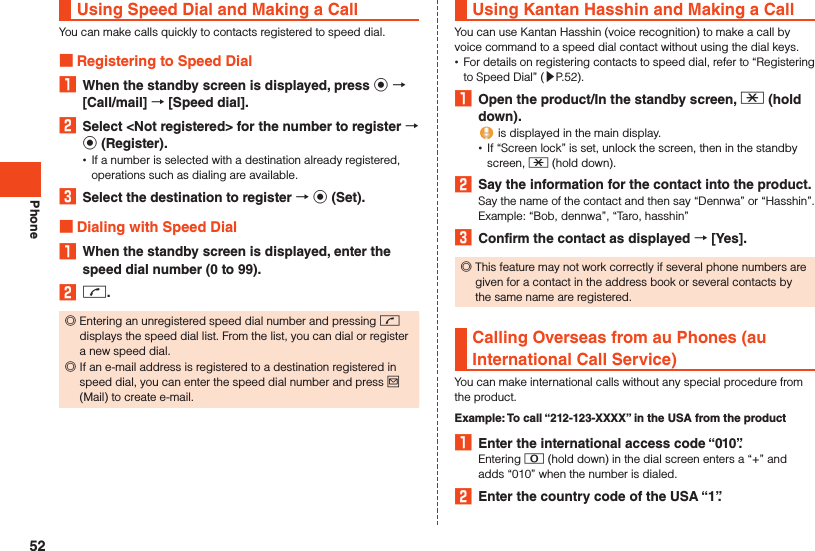 PhoneUsing Speed Dial and Making a CallYou can make calls quickly to contacts registered to speed dial. Registering to Speed Dial1  When the standby screen is displayed, press k  [Call/mail]  [Speed dial].2  Select &lt;Not registered&gt; for the number to register  k (Register). •If a number is selected with a destination already registered, operations such as dialing are available.3  Select the destination to register  k (Set). Dialing with Speed Dial1  When the standby screen is displayed, enter the speed dial number (0 to 99).2 m. ◎Entering an unregistered speed dial number and pressing m displays the speed dial list. From the list, you can dial or register a new speed dial. ◎If an e-mail address is registered to a destination registered in speed dial, you can enter the speed dial number and press j (Mail) to create e-mail.Using Kantan Hasshin and Making a CallYou can use Kantan Hasshin (voice recognition) to make a call by voice command to a speed dial contact without using the dial keys. •For details on registering contacts to speed dial, refer to “Registering to Speed Dial” (▶P. 52).1  Open the product/In the standby screen, - (hold down). is displayed in the main display. •If “Screen lock” is set, unlock the screen, then in the standby screen, - (hold down).2  Say the information for the contact into the product.Say the name of the contact and then say “Dennwa” or “Hasshin”.Example: “Bob, dennwa”, “Taro, hasshin”3  Confirm the contact as displayed  [Yes]. ◎This feature may not work correctly if several phone numbers are given for a contact in the address book or several contacts by the same name are registered.Calling Overseas from au Phones (au International Call Service)You can make international calls without any special procedure from the product.Example: To call “212-123-XXXX” in the USA from the product1  Enter the international access code “010”.Entering 0 (hold down) in the dial screen enters a “+” and adds “010” when the number is dialed.2  Enter the country code of the USA “1”.52