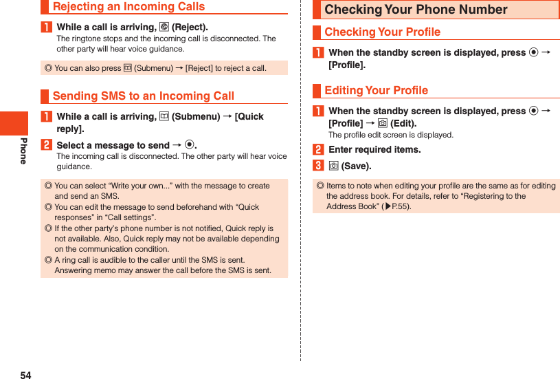 PhoneRejecting an Incoming Calls1  While a call is arriving, l (Reject).The ringtone stops and the incoming call is disconnected. The other party will hear voice guidance. ◎You can also press u (Submenu) → [Reject] to reject a call.Sending SMS to an Incoming Call1  While a call is arriving, u (Submenu)  [Quick reply].2  Select a message to send  k.The incoming call is disconnected. The other party will hear voice guidance. ◎You can select “Write your own...” with the message to create and send an SMS. ◎You can edit the message to send beforehand with “Quick responses” in “Call settings”. ◎If the other party’s phone number is not notified, Quick reply is not available. Also, Quick reply may not be available depending on the communication condition. ◎A ring call is audible to the caller until the SMS is sent.Answering memo may answer the call before the SMS is sent.Checking Your Phone NumberChecking Your Profile1  When the standby screen is displayed, press k  [Profile].Editing Your Profile1  When the standby screen is displayed, press k  [Profile]  o (Edit).The profile edit screen is displayed.2  Enter required items.3 o (Save). ◎Items to note when editing your profile are the same as for editing the address book. For details, refer to “Registering to the Address Book” (▶P. 55).54