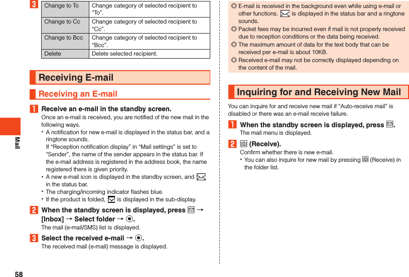 Mail3Change to To Change category of selected recipient to “To”.Change to Cc Change category of selected recipient to “Cc”.Change to Bcc Change category of selected recipient to “Bcc”.Delete Delete selected recipient.Receiving E-mailReceiving an E-mail1  Receive an e-mail in the standby screen.Once an e-mail is received, you are notified of the new mail in the following ways. •A notification for new e-mail is displayed in the status bar, and a ringtone sounds. If “Reception notification display” in “Mail settings” is set to “Sender”, the name of the sender appears in the status bar. If the e-mail address is registered in the address book, the name registered there is given priority. •A new e-mail icon is displayed in the standby screen, and   in the status bar. •The charging/incoming indicator flashes blue. •If the product is folded,   is displayed in the sub-display.2  When the standby screen is displayed, press j  [Inbox]  Select folder  k.The mail (e-mail/SMS) list is displayed.3  Select the received e-mail  k.The received mail (e-mail) message is displayed. ◎E-mail is received in the background even while using e-mail or other functions.   is displayed in the status bar and a ringtone sounds. ◎Packet fees may be incurred even if mail is not properly received due to reception conditions or the data being received. ◎The maximum amount of data for the text body that can be received per e-mail is about 10KB. ◎Received e-mail may not be correctly displayed depending on the content of the mail.Inquiring for and Receiving New MailYou can inquire for and receive new mail if “Auto-receive mail” is disabled or there was an e-mail receive failure.1  When the standby screen is displayed, press j.The mail menu is displayed.2 o (Receive).Confirm whether there is new e-mail. •You can also inquire for new mail by pressing o (Receive) in the folder list.58