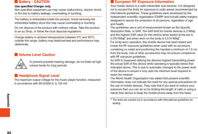 Appendix Battery - CAUTIONUse specified Charger only.Non-specified equipment use may cause malfunctions, electric shock or fire due to battery leakage, overheating or bursting.The battery is embedded inside the product. Avoid removing the embedded battery since this may cause overheating or bursting.Do not dispose of the product with ordinary refuse. Take the product to an au Shop, or follow the local disposal regulations.Charge battery in ambient temperatures between 5°C and 35°C; outside this range, battery may leak/overheat and performance may deteriorate. Volume Level CautionTo prevent possible hearing damage, do not listen at high volume levels for long periods. Headphone Signal LevelThe maximum output voltage for the music player function, measured in accordance with EN 50332-2, is 125 mV. European RF Exposure InformationYour mobile device is a radio transmitter and receiver. It is designed not to exceed the limits for exposure to radio waves recommended by international guidelines. These guidelines were developed by the independent scientific organization ICNIRP and include safety margins designed to assure the protection of all persons, regardless of age and health.The guidelines use a unit of measurement known as the Specific Absorption Rate, or SAR. The SAR limit for mobile devices is 2 W/kg and the highest SAR value for this device when tested at the ear is 0.370 W/kg* and when worn on the body is 0.514 W/kg*.For body-worn operation, this mobile device has been tested and meets the RF exposure guidelines when used with an accessory containing no metal and positioning the handset a minimum of 1.5 cm from the body. Use of other accessories may not ensure compliance with RF exposure guidelines.As SAR is measured utilizing the devices highest transmitting power the actual SAR of this device while operating is typically below that indicated above. This is due to automatic changes to the power level of the device to ensure it only uses the minimum level required to reach the network.The World Health Organization has stated that present scientific information does not indicate the need for any special precautions for the use of mobile devices. They note that if you want to reduce your exposure then you can do so by limiting the length of calls or using a hands-free device to keep the mobile phone away from the head.*The tests are carried out in accordance with international guidelines for testing.84