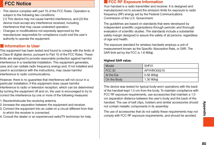 AppendixFCC Notice-   This device complies with part 15 of the FCC Rules. Operation is subject to the following two conditions: (1) This device may not cause harmful interference, and (2) this device must accept any interference received, including interference that may cause undesired operation.-  Changes or modifications not expressly approved by the manufacturer responsible for compliance could void the user&apos;s authority to operate the equipment. Information to UserThis equipment has been tested and found to comply with the limits of a Class B digital device, pursuant to Part 15 of the FCC Rules. These limits are designed to provide reasonable protection against harmful interference in a residential installation. This equipment generates, uses and can radiate radio frequency energy and, if not installed and used in accordance with the instructions, may cause harmful interference to radio communications.However, there is no guarantee that interference will not occur in a particular installation; if this equipment does cause harmful interference to radio or television reception, which can be determined by turning the equipment off and on, the user is encouraged to try to correct the interference by one or more of the following measures:1. Reorient/relocate the receiving antenna.2. Increase the separation between the equipment and receiver.3. Connect the equipment into an outlet on a circuit different from that to which the receiver is connected.4. Consult the dealer or an experienced radio/TV technician for help. FCC RF Exposure InformationYour handset is a radio transmitter and receiver. It is designed and manufactured not to exceed the emission limits for exposure to radio frequency (RF) energy set by the Federal Communications Commission of the U.S. Government.The guidelines are based on standards that were developed by independent scientific organizations through periodic and thorough evaluation of scientific studies. The standards include a substantial safety margin designed to assure the safety of all persons, regardless of age and health.The exposure standard for wireless handsets employs a unit of measurement known as the Specific Absorption Rate, or SAR. The SAR limit set by the FCC is 1.6 W/kg.Highest SAR value:Model SHF31FCC ID APYHRO00215At the Ear 0.56 W/kgOn the Body 1.30 W/kgThis device was tested for typical body-worn operations with the back of the handset kept 1.0 cm from the body. To maintain compliance with FCC RF exposure requirements, use accessories that maintain a 1.0 cm separation distance between the user&apos;s body and the back of the handset. The use of belt clips, holsters and similar accessories should not contain metallic components in its assembly.The use of accessories that do not satisfy these requirements may not comply with FCC RF exposure requirements, and should be avoided.85