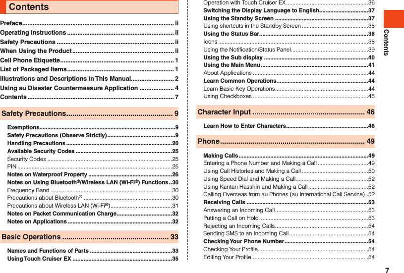 ContentsPreface ........................................................................................ iiOperating Instructions .............................................................. iiSafety Precautions .................................................................... iiWhen Using the Product ........................................................... iiCell Phone Etiquette .................................................................. 1List of Packaged Items .............................................................. 1Illustrations and Descriptions in This Manual......................... 2Using au Disaster Countermeasure Application .................... 4Contents ..................................................................................... 7Safety Precautions ..................................................... 9Exemptions ......................................................................................9Safety Precautions (Observe Strictly) ...........................................9Handling Precautions ...................................................................20Available Security Codes .............................................................25Security Codes ...............................................................................25PIN ..................................................................................................25Notes on Waterproof Property .....................................................26Notes on Using Bluetooth®/Wireless LAN (Wi-Fi®) Functions ..30Frequency Band .............................................................................30Precautions about Bluetooth®  ........................................................30Precautions about Wireless LAN (Wi-Fi®) .......................................31Notes on Packet Communication Charge ...................................32Notes on Applications ..................................................................32Basic Operations ..................................................... 33Names and Functions of Parts ....................................................33Using Touch Cruiser EX ...............................................................35Contents Operation with Touch Cruiser EX ....................................................36Switching the Display Language to English ...............................37Using the Standby Screen ...........................................................37Using shortcuts in the Standby Screen ..........................................38Using the Status Bar .....................................................................38Icons ...............................................................................................38Using the Notification/Status Panel.................................................39Using the Sub display ..................................................................40Using the Main Menu ....................................................................41About Applications .........................................................................44Learn Common Operations ..........................................................44Learn Basic Key Operations ...........................................................44Using Checkboxes .........................................................................45Character Input ........................................................ 46Learn How to Enter Characters ....................................................46Phone ........................................................................ 49Making Calls ..................................................................................49Entering a Phone Number and Making a Call ................................49Using Call Histories and Making a Call ..........................................50Using Speed Dial and Making a Call ..............................................52Using Kantan Hasshin and Making a Call ......................................52Calling Overseas from au Phones (au International Call Service) ..52Receiving Calls .............................................................................53Answering an Incoming Call ...........................................................53Putting a Call on Hold .....................................................................53Rejecting an Incoming Calls ...........................................................54Sending SMS to an Incoming Call ..................................................54Checking Your Phone Number .....................................................54Checking Your Profile......................................................................54Editing Your Profile ..........................................................................547