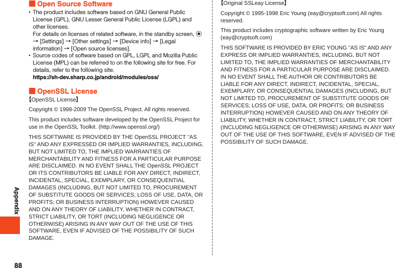 Appendix Open Source Software •The product includes software based on GNU General Public License (GPL), GNU Lesser General Public License (LGPL) and other licenses.For details on licenses of related software, in the standby screen, k → [Settings] → [Other settings] → [Device info] → [Legal information] → [Open source licenses]. •Source codes of software based on GPL, LGPL and Mozilla Public License (MPL) can be referred to on the following site for free. For details, refer to the following site.https://sh-dev.sharp.co.jp/android/modules/oss/ OpenSSL License【OpenSSL License】Copyright © 1998-2009 The OpenSSL Project. All rights reserved.This product includes software developed by the OpenSSL Project for use in the OpenSSL Toolkit. (http://www.openssl.org/)THIS SOFTWARE IS PROVIDED BY THE OpenSSL PROJECT &apos;&apos;AS IS&apos;&apos; AND ANY EXPRESSED OR IMPLIED WARRANTIES, INCLUDING, BUT NOT LIMITED TO, THE IMPLIED WARRANTIES OF MERCHANTABILITY AND FITNESS FOR A PARTICULAR PURPOSE ARE DISCLAIMED. IN NO EVENT SHALL THE OpenSSL PROJECT OR ITS CONTRIBUTORS BE LIABLE FOR ANY DIRECT, INDIRECT, INCIDENTAL, SPECIAL, EXEMPLARY, OR CONSEQUENTIAL DAMAGES (INCLUDING, BUT NOT LIMITED TO, PROCUREMENT OF SUBSTITUTE GOODS OR SERVICES; LOSS OF USE, DATA, OR PROFITS; OR BUSINESS INTERRUPTION) HOWEVER CAUSED AND ON ANY THEORY OF LIABILITY, WHETHER IN CONTRACT, STRICT LIABILITY, OR TORT (INCLUDING NEGLIGENCE OR OTHERWISE) ARISING IN ANY WAY OUT OF THE USE OF THIS SOFTWARE, EVEN IF ADVISED OF THE POSSIBILITY OF SUCH DAMAGE.【Original SSLeay License】Copyright © 1995-1998 Eric Young (eay@cryptsoft.com) All rights reserved.This product includes cryptographic software written by Eric Young (eay@cryptsoft.com)THIS SOFTWARE IS PROVIDED BY ERIC YOUNG &apos;&apos;AS IS&apos;&apos; AND ANY EXPRESS OR IMPLIED WARRANTIES, INCLUDING, BUT NOT LIMITED TO, THE IMPLIED WARRANTIES OF MERCHANTABILITY AND FITNESS FOR A PARTICULAR PURPOSE ARE DISCLAIMED. IN NO EVENT SHALL THE AUTHOR OR CONTRIBUTORS BE LIABLE FOR ANY DIRECT, INDIRECT, INCIDENTAL, SPECIAL, EXEMPLARY, OR CONSEQUENTIAL DAMAGES (INCLUDING, BUT NOT LIMITED TO, PROCUREMENT OF SUBSTITUTE GOODS OR SERVICES; LOSS OF USE, DATA, OR PROFITS; OR BUSINESS INTERRUPTION) HOWEVER CAUSED AND ON ANY THEORY OF LIABILITY, WHETHER IN CONTRACT, STRICT LIABILITY, OR TORT (INCLUDING NEGLIGENCE OR OTHERWISE) ARISING IN ANY WAY OUT OF THE USE OF THIS SOFTWARE, EVEN IF ADVISED OF THE POSSIBILITY OF SUCH DAMAGE.88