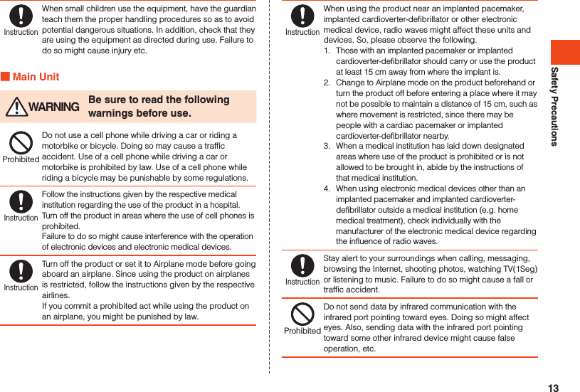 Safety PrecautionsInstructionWhen small children use the equipment, have the guardian teach them the proper handling procedures so as to avoid potential dangerous situations. In addition, check that they are using the equipment as directed during use. Failure to do so might cause injury etc. Main Unit WARNING Be sure to read the following warnings before use.ProhibitedDo not use a cell phone while driving a car or riding a motorbike or bicycle. Doing so may cause a traffic accident. Use of a cell phone while driving a car or motorbike is prohibited by law. Use of a cell phone while riding a bicycle may be punishable by some regulations.InstructionFollow the instructions given by the respective medical institution regarding the use of the product in a hospital. Turn off the product in areas where the use of cell phones is prohibited.Failure to do so might cause interference with the operation of electronic devices and electronic medical devices.InstructionTurn off the product or set it to Airplane mode before going aboard an airplane. Since using the product on airplanes is restricted, follow the instructions given by the respective airlines.If you commit a prohibited act while using the product on an airplane, you might be punished by law.InstructionWhen using the product near an implanted pacemaker, implanted cardioverter-defibrillator or other electronic medical device, radio waves might affect these units and devices. So, please observe the following.1.  Those with an implanted pacemaker or implanted cardioverter-defibrillator should carry or use the product at least 15 cm away from where the implant is.2.  Change to Airplane mode on the product beforehand or turn the product off before entering a place where it may not be possible to maintain a distance of 15 cm, such as where movement is restricted, since there may be people with a cardiac pacemaker or implanted cardioverter-defibrillator nearby.3.  When a medical institution has laid down designated areas where use of the product is prohibited or is not allowed to be brought in, abide by the instructions of that medical institution.4.  When using electronic medical devices other than an implanted pacemaker and implanted cardioverter-defibrillator outside a medical institution (e.g. home medical treatment), check individually with the manufacturer of the electronic medical device regarding the influence of radio waves.InstructionStay alert to your surroundings when calling, messaging, browsing the Internet, shooting photos, watching TV(1Seg) or listening to music. Failure to do so might cause a fall or traffic accident.ProhibitedDo not send data by infrared communication with the infrared port pointing toward eyes. Doing so might affect eyes. Also, sending data with the infrared port pointing toward some other infrared device might cause false operation, etc.13