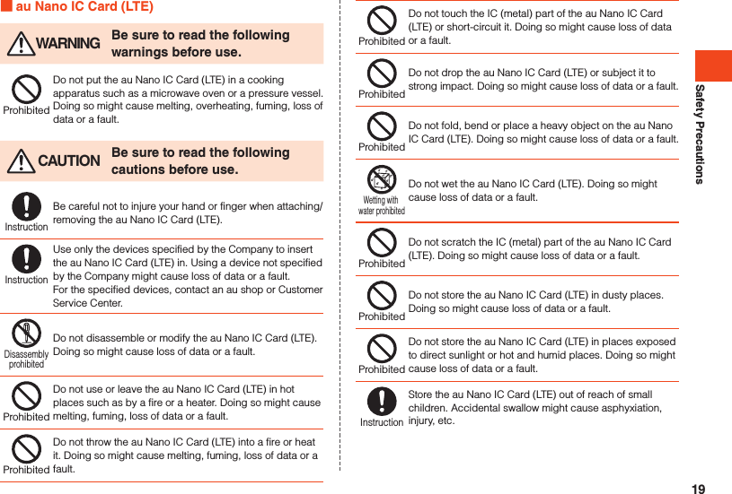 Safety Precautions au Nano IC Card (LTE) WARNING Be sure to read the following warnings before use.ProhibitedDo not put the au Nano IC Card (LTE) in a cooking apparatus such as a microwave oven or a pressure vessel. Doing so might cause melting, overheating, fuming, loss of data or a fault. CAUTION Be sure to read the following cautions before use.InstructionBe careful not to injure your hand or finger when attaching/removing the au Nano IC Card (LTE).InstructionUse only the devices specified by the Company to insert the au Nano IC Card (LTE) in. Using a device not specified by the Company might cause loss of data or a fault.For the specified devices, contact an au shop or Customer Service Center.DisassemblyprohibitedDo not disassemble or modify the au Nano IC Card (LTE). Doing so might cause loss of data or a fault.ProhibitedDo not use or leave the au Nano IC Card (LTE) in hot places such as by a fire or a heater. Doing so might cause melting, fuming, loss of data or a fault.ProhibitedDo not throw the au Nano IC Card (LTE) into a fire or heat it. Doing so might cause melting, fuming, loss of data or a fault.ProhibitedDo not touch the IC (metal) part of the au Nano IC Card (LTE) or short-circuit it. Doing so might cause loss of data or a fault.ProhibitedDo not drop the au Nano IC Card (LTE) or subject it to strong impact. Doing so might cause loss of data or a fault.ProhibitedDo not fold, bend or place a heavy object on the au Nano IC Card (LTE). Doing so might cause loss of data or a fault.Wetting with water prohibitedDo not wet the au Nano IC Card (LTE). Doing so might cause loss of data or a fault.ProhibitedDo not scratch the IC (metal) part of the au Nano IC Card (LTE). Doing so might cause loss of data or a fault.ProhibitedDo not store the au Nano IC Card (LTE) in dusty places. Doing so might cause loss of data or a fault.ProhibitedDo not store the au Nano IC Card (LTE) in places exposed to direct sunlight or hot and humid places. Doing so might cause loss of data or a fault.InstructionStore the au Nano IC Card (LTE) out of reach of small children. Accidental swallow might cause asphyxiation, injury, etc.19