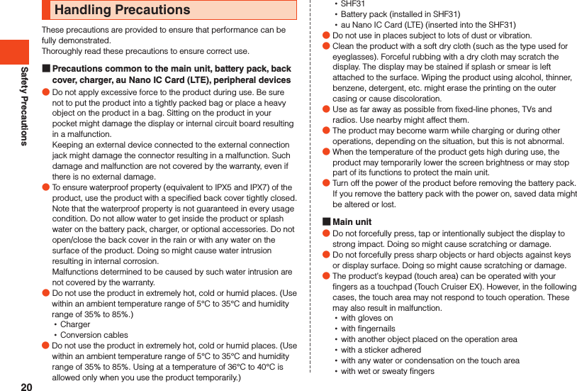 Safety PrecautionsHandling PrecautionsThese precautions are provided to ensure that performance can be fully demonstrated.Thoroughly read these precautions to ensure correct use. Precautions common to the main unit, battery pack, back cover, charger, au Nano IC Card (LTE), peripheral devices ●Do not apply excessive force to the product during use. Be sure not to put the product into a tightly packed bag or place a heavy object on the product in a bag. Sitting on the product in your pocket might damage the display or internal circuit board resulting in a malfunction.Keeping an external device connected to the external connection jack might damage the connector resulting in a malfunction. Such damage and malfunction are not covered by the warranty, even if there is no external damage. ●To ensure waterproof property (equivalent to IPX5 and IPX7) of the product, use the product with a specified back cover tightly closed.Note that the waterproof property is not guaranteed in every usage condition. Do not allow water to get inside the product or splash water on the battery pack, charger, or optional accessories. Do not open/close the back cover in the rain or with any water on the surface of the product. Doing so might cause water intrusion resulting in internal corrosion. Malfunctions determined to be caused by such water intrusion are not covered by the warranty. ●Do not use the product in extremely hot, cold or humid places. (Use within an ambient temperature range of 5°C to 35°C and humidity range of 35% to 85%.) •Charger •Conversion cables ●Do not use the product in extremely hot, cold or humid places. (Use within an ambient temperature range of 5°C to 35°C and humidity range of 35% to 85%. Using at a temperature of 36°C to 40°C is allowed only when you use the product temporarily.) •SHF31 •Battery pack (installed in SHF31) •au Nano IC Card (LTE) (inserted into the SHF31) ●Do not use in places subject to lots of dust or vibration. ●Clean the product with a soft dry cloth (such as the type used for eyeglasses). Forceful rubbing with a dry cloth may scratch the display. The display may be stained if splash or smear is left attached to the surface. Wiping the product using alcohol, thinner, benzene, detergent, etc. might erase the printing on the outer casing or cause discoloration. ●Use as far away as possible from fixed-line phones, TVs and radios. Use nearby might affect them. ●The product may become warm while charging or during other operations, depending on the situation, but this is not abnormal. ●When the temperature of the product gets high during use, the product may temporarily lower the screen brightness or may stop part of its functions to protect the main unit. ●Turn off the power of the product before removing the battery pack. If you remove the battery pack with the power on, saved data might be altered or lost. Main unit ●Do not forcefully press, tap or intentionally subject the display to strong impact. Doing so might cause scratching or damage. ●Do not forcefully press sharp objects or hard objects against keys or display surface. Doing so might cause scratching or damage. ●The product’s keypad (touch area) can be operated with your fingers as a touchpad (Touch Cruiser EX). However, in the following cases, the touch area may not respond to touch operation. These may also result in malfunction. •with gloves on •with fingernails •with another object placed on the operation area •with a sticker adhered •with any water or condensation on the touch area •with wet or sweaty fingers20