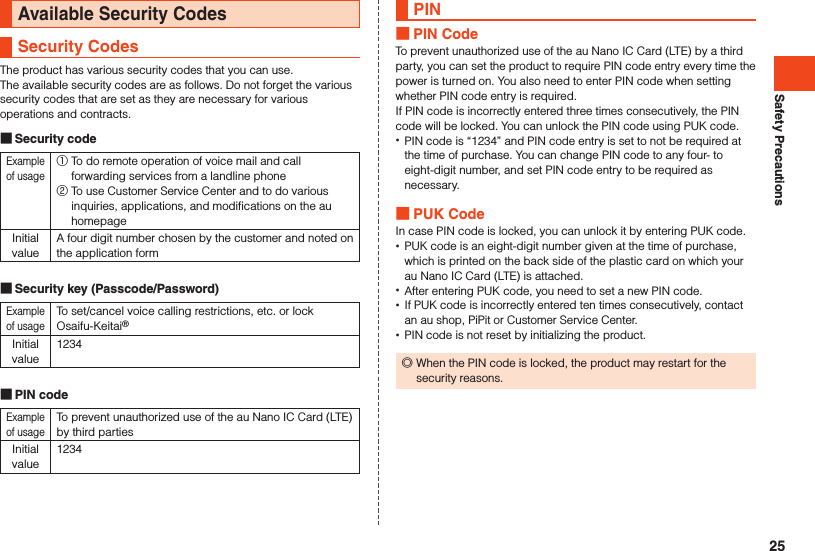 Safety PrecautionsAvailable Security CodesSecurity CodesThe product has various security codes that you can use.The available security codes are as follows. Do not forget the various security codes that are set as they are necessary for various operations and contracts. Security codeExample of usage① To do remote operation of voice mail and call forwarding services from a landline phone ② To use Customer Service Center and to do various inquiries, applications, and modifications on the au homepageInitial valueA four digit number chosen by the customer and noted on the application form Security key (Passcode/Password)Example of usageTo set/cancel voice calling restrictions, etc. or lock Osaifu-Keitai®Initial value1234 PIN codeExample of usageTo prevent unauthorized use of the au Nano IC Card (LTE) by third partiesInitial value1234PIN PIN CodeTo prevent unauthorized use of the au Nano IC Card (LTE) by a third party, you can set the product to require PIN code entry every time the power is turned on. You also need to enter PIN code when setting whether PIN code entry is required. If PIN code is incorrectly entered three times consecutively, the PIN code will be locked. You can unlock the PIN code using PUK code. •PIN code is “1234” and PIN code entry is set to not be required at the time of purchase. You can change PIN code to any four- to eight-digit number, and set PIN code entry to be required as necessary. PUK CodeIn case PIN code is locked, you can unlock it by entering PUK code. •PUK code is an eight-digit number given at the time of purchase, which is printed on the back side of the plastic card on which your au Nano IC Card (LTE) is attached. •After entering PUK code, you need to set a new PIN code. •If PUK code is incorrectly entered ten times consecutively, contact an au shop, PiPit or Customer Service Center. •PIN code is not reset by initializing the product. ◎When the PIN code is locked, the product may restart for the security reasons.25