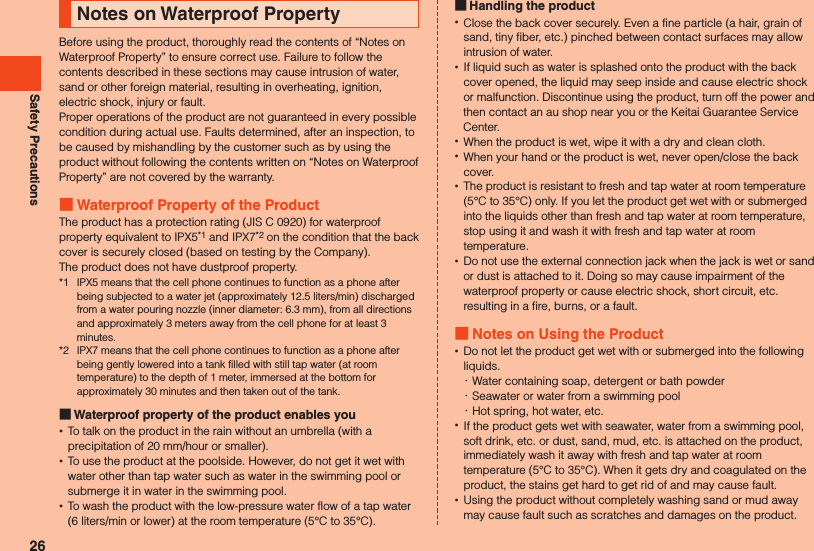 Safety PrecautionsNotes on Waterproof PropertyBefore using the product, thoroughly read the contents of “Notes on Waterproof Property” to ensure correct use. Failure to follow the contents described in these sections may cause intrusion of water, sand or other foreign material, resulting in overheating, ignition, electric shock, injury or fault.Proper operations of the product are not guaranteed in every possible condition during actual use. Faults determined, after an inspection, to be caused by mishandling by the customer such as by using the product without following the contents written on “Notes on Waterproof Property” are not covered by the warranty. Waterproof Property of the ProductThe product has a protection rating (JIS C 0920) for waterproof property equivalent to IPX5*1 and IPX7*2 on the condition that the back cover is securely closed (based on testing by the Company).The product does not have dustproof property.*1  IPX5 means that the cell phone continues to function as a phone after being subjected to a water jet (approximately 12.5 liters/min) discharged from a water pouring nozzle (inner diameter: 6.3 mm), from all directions and approximately 3 meters away from the cell phone for at least 3 minutes.*2  IPX7 means that the cell phone continues to function as a phone after being gently lowered into a tank filled with still tap water (at room temperature) to the depth of 1 meter, immersed at the bottom for approximately 30 minutes and then taken out of the tank. Waterproof property of the product enables you •To talk on the product in the rain without an umbrella (with a precipitation of 20 mm/hour or smaller). •To use the product at the poolside. However, do not get it wet with water other than tap water such as water in the swimming pool or submerge it in water in the swimming pool. •To wash the product with the low-pressure water flow of a tap water (6 liters/min or lower) at the room temperature (5°C to 35°C). Handling the product •Close the back cover securely. Even a fine particle (a hair, grain of sand, tiny fiber, etc.) pinched between contact surfaces may allow intrusion of water. •If liquid such as water is splashed onto the product with the back cover opened, the liquid may seep inside and cause electric shock or malfunction. Discontinue using the product, turn off the power and then contact an au shop near you or the Keitai Guarantee Service Center. •When the product is wet, wipe it with a dry and clean cloth. •When your hand or the product is wet, never open/close the back cover. •The product is resistant to fresh and tap water at room temperature (5°C to 35°C) only. If you let the product get wet with or submerged into the liquids other than fresh and tap water at room temperature, stop using it and wash it with fresh and tap water at room temperature. •Do not use the external connection jack when the jack is wet or sand or dust is attached to it. Doing so may cause impairment of the waterproof property or cause electric shock, short circuit, etc. resulting in a fire, burns, or a fault. Notes on Using the Product •Do not let the product get wet with or submerged into the following liquids. ･Water containing soap, detergent or bath powder ･Seawater or water from a swimming pool ･Hot spring, hot water, etc. •If the product gets wet with seawater, water from a swimming pool, soft drink, etc. or dust, sand, mud, etc. is attached on the product, immediately wash it away with fresh and tap water at room temperature (5°C to 35°C). When it gets dry and coagulated on the product, the stains get hard to get rid of and may cause fault. •Using the product without completely washing sand or mud away may cause fault such as scratches and damages on the product.26