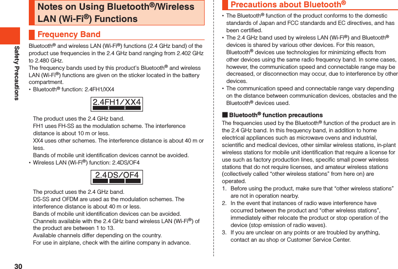 Safety PrecautionsNotes on Using Bluetooth®/Wireless LAN (Wi-Fi®) FunctionsFrequency BandBluetooth® and wireless LAN (Wi-Fi®) functions (2.4 GHz band) of the product use frequencies in the 2.4 GHz band ranging from 2.402 GHz to 2.480 GHz.The frequency bands used by this product’s Bluetooth® and wireless LAN (Wi-Fi®) functions are given on the sticker located in the battery compartment. •Bluetooth® function: 2.4FH1/XX4The product uses the 2.4 GHz band.FH1 uses FH-SS as the modulation scheme. The interference distance is about 10 m or less.XX4 uses other schemes. The interference distance is about 40 m or less.Bands of mobile unit identification devices cannot be avoided. •Wireless LAN (Wi-Fi®) function: 2.4DS/OF4The product uses the 2.4 GHz band.DS-SS and OFDM are used as the modulation schemes. The interference distance is about 40 m or less.Bands of mobile unit identification devices can be avoided.Channels available with the 2.4 GHz band wireless LAN (Wi-Fi®) of the product are between 1 to 13.Available channels differ depending on the country.For use in airplane, check with the airline company in advance.Precautions about Bluetooth®  •The Bluetooth® function of the product conforms to the domestic standards of Japan and FCC standards and EC directives, and has been certified. •The 2.4 GHz band used by wireless LAN (Wi-Fi®) and Bluetooth® devices is shared by various other devices. For this reason, Bluetooth® devices use technologies for minimizing effects from other devices using the same radio frequency band. In some cases, however, the communication speed and connectable range may be decreased, or disconnection may occur, due to interference by other devices. •The communication speed and connectable range vary depending on the distance between communication devices, obstacles and the Bluetooth® devices used. Bluetooth® function precautionsThe frequencies used by the Bluetooth® function of the product are in the 2.4 GHz band. In this frequency band, in addition to home electrical appliances such as microwave ovens and industrial, scientific and medical devices, other similar wireless stations, in-plant wireless stations for mobile unit identification that require a license for use such as factory production lines, specific small power wireless stations that do not require licenses, and amateur wireless stations (collectively called “other wireless stations” from here on) are operated.1.  Before using the product, make sure that “other wireless stations” are not in operation nearby.2.  In the event that instances of radio wave interference have occurred between the product and “other wireless stations”, immediately either relocate the product or stop operation of the device (stop emission of radio waves).3.  If you are unclear on any points or are troubled by anything, contact an au shop or Customer Service Center.30