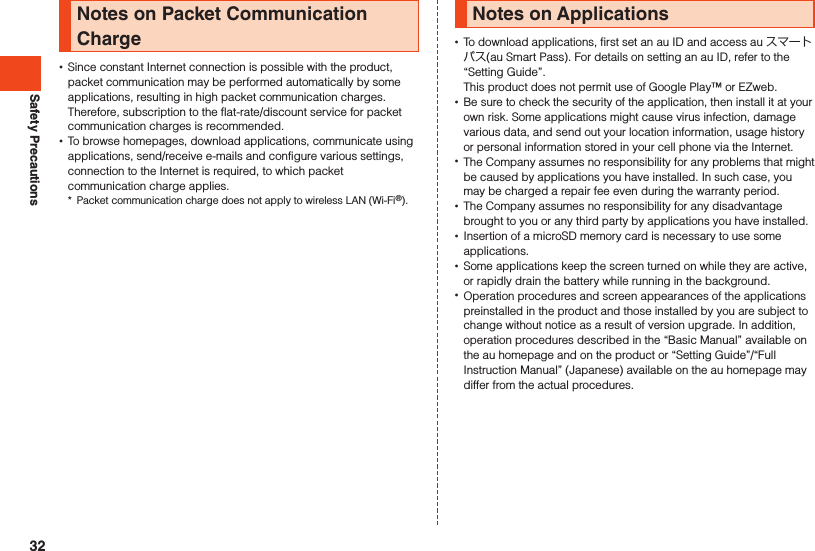 Safety PrecautionsNotes on Packet Communication Charge •Since constant Internet connection is possible with the product, packet communication may be performed automatically by some applications, resulting in high packet communication charges. Therefore, subscription to the flat-rate/discount service for packet communication charges is recommended. •To browse homepages, download applications, communicate using applications, send/receive e-mails and configure various settings, connection to the Internet is required, to which packet communication charge applies.*  Packet communication charge does not apply to wireless LAN (Wi-Fi®).Notes on Applications •To download applications, first set an au ID and access au スマートパス(au Smart Pass). For details on setting an au ID, refer to the “Setting Guide”.This product does not permit use of Google Play™ or EZweb. •Be sure to check the security of the application, then install it at your own risk. Some applications might cause virus infection, damage various data, and send out your location information, usage history or personal information stored in your cell phone via the Internet. •The Company assumes no responsibility for any problems that might be caused by applications you have installed. In such case, you may be charged a repair fee even during the warranty period. •The Company assumes no responsibility for any disadvantage brought to you or any third party by applications you have installed. •Insertion of a microSD memory card is necessary to use some applications. •Some applications keep the screen turned on while they are active, or rapidly drain the battery while running in the background. •Operation procedures and screen appearances of the applications preinstalled in the product and those installed by you are subject to change without notice as a result of version upgrade. In addition, operation procedures described in the “Basic Manual” available on the au homepage and on the product or “Setting Guide”/“Full Instruction Manual” (Japanese) available on the au homepage may differ from the actual procedures.32