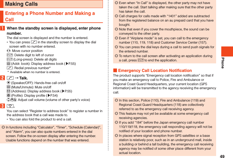 PhoneMaking CallsEntering a Phone Number and Making a Call1  When the standby screen is displayed, enter phone number.The dial screen is displayed and the number is entered. •You can press m in the standby screen to display the dial screen with no number entered.x: Move cursor position,: Delete digit to left of cursor, (Long-press): Delete all digitso (Addr. book): Display address book (▶P. 55)m: Redial previous number**  Available when no number is entered.2 m  Talk.k (Speaker/OFF): Hands-free call on/offo (Mute/Unmute): Mute on/offj (Address): Display address book (▶P. 55)l (Profile): Display profile (▶P. 54)w/z/q: Adjust call volume (volume of other party’s voice)3 ..You can select “Register to address book” to register a number in the address book that a call was made to. •You can also fold the product to end a call. ◎In functions including “Calculator”, “Timer”, “Schedule (Calendar)”, and “Alarm”, you can also quote numbers entered in the dial screen. Follow the on-screen display after entering the number. Usable functions depend on the number that was entered. ◎Even when “In Call” is displayed, the other party may not have taken the call. Start talking after making sure that the other party has taken the call. ◎Call charges for calls made with “1401” added are subtracted from the registered balance on an au prepaid card that you have bought. ◎Note that even if you cover the mouthpiece, the sound can be conveyed to the other party. ◎Even if “Airplane mode” is set, you can call to the emergency number (110, 119, 118) and Customer Service Center (157). ◎You can press the dial keys during a call to send push signals for the entered number. ◎To return to the call screen after activating an application during a call, press , to end the application. Emergency Call Location NotificationThe product supports “Emergency call location notification” so that if you make an emergency call to Police, Fire and Ambulance or Regional Coast Guard Headquarters, your current location (GPS information) will be transmitted to the agency receiving the emergency call. ◎In this section, Police (110), Fire and Ambulance (119) and Regional Coast Guard Headquarters (118) are collectively referred to as the emergency call receiving agency. ◎This feature may not yet be available at some emergency call receiving agencies. ◎If you add “184” before the Japan emergency call number 110/119/118, the emergency call responding agency will not be notified of your location and phone number. ◎In places where signal reception from GPS satellites or a base station is relatively poor, such as in an underground mall, inside a building or behind a tall building, the emergency call receiving agency may be notified of some other place different from your actual location.49