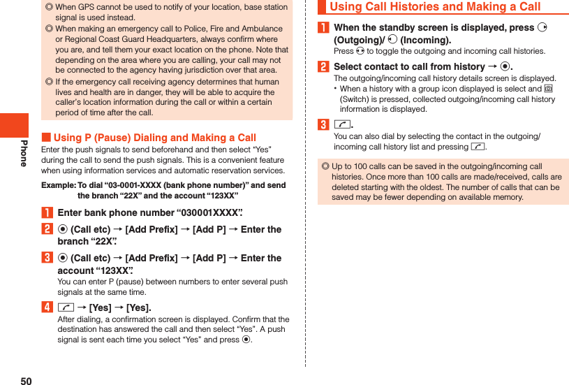 Phone ◎When GPS cannot be used to notify of your location, base station signal is used instead. ◎When making an emergency call to Police, Fire and Ambulance or Regional Coast Guard Headquarters, always confirm where you are, and tell them your exact location on the phone. Note that depending on the area where you are calling, your call may not be connected to the agency having jurisdiction over that area. ◎If the emergency call receiving agency determines that human lives and health are in danger, they will be able to acquire the caller’s location information during the call or within a certain period of time after the call.  Using P (Pause) Dialing and Making a CallEnter the push signals to send beforehand and then select “Yes” during the call to send the push signals. This is a convenient feature when using information services and automatic reservation services.Example:   To dial “03-0001-XXXX (bank phone number)” and send the branch “22X” and the account “123XX”1  Enter bank phone number “030001XXXX”.2 k (Call etc)  [Add Prefix]  [Add P]  Enter the branch “22X”.3 k (Call etc)  [Add Prefix]  [Add P]  Enter the account “123XX”.You can enter P (pause) between numbers to enter several push signals at the same time.4 m  [Yes]  [Yes].After dialing, a confirmation screen is displayed. Confirm that the destination has answered the call and then select “Yes”. A push signal is sent each time you select “Yes” and press k.Using Call Histories and Making a Call1  When the standby screen is displayed, press f (Outgoing)/ s (Incoming).Press x to toggle the outgoing and incoming call histories.2  Select contact to call from history  k.The outgoing/incoming call history details screen is displayed. •When a history with a group icon displayed is select and o (Switch) is pressed, collected outgoing/incoming call history information is displayed.3 m.You can also dial by selecting the contact in the outgoing/incoming call history list and pressing m. ◎Up to 100 calls can be saved in the outgoing/incoming call histories. Once more than 100 calls are made/received, calls are deleted starting with the oldest. The number of calls that can be saved may be fewer depending on available memory.50