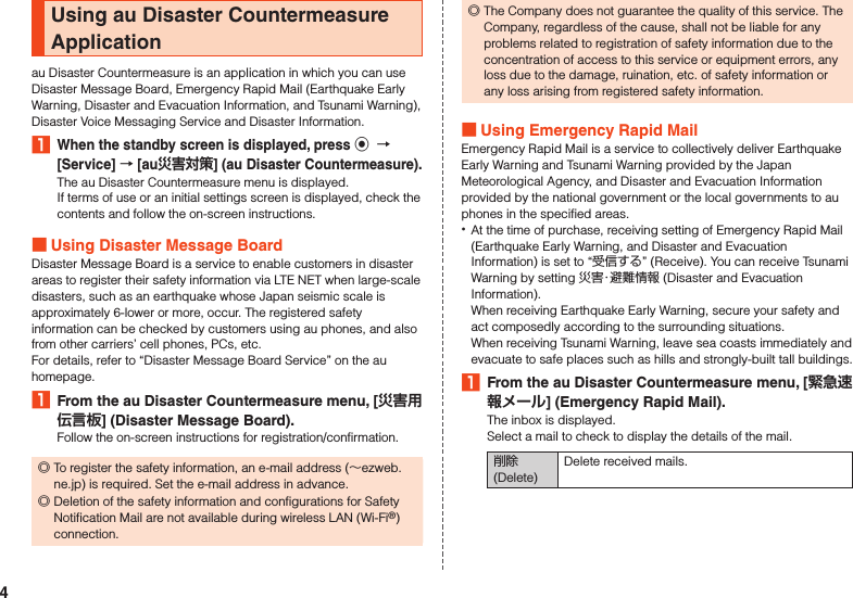 Using au Disaster Countermeasure Applicationau Disaster Countermeasure is an application in which you can use Disaster Message Board, Emergency Rapid Mail (Earthquake Early Warning, Disaster and Evacuation Information, and Tsunami Warning), Disaster Voice Messaging Service and Disaster Information.1 When the standby screen is displayed, press k  [Service]  [au] (au Disaster Countermeasure).The au Disaster Countermeasure menu is displayed.If terms of use or an initial settings screen is displayed, check the contents and follow the on-screen instructions. Using Disaster Message BoardDisaster Message Board is a service to enable customers in disaster areas to register their safety information via LTE NET when large-scale disasters, such as an earthquake whose Japan seismic scale is approximately 6-lower or more, occur. The registered safety information can be checked by customers using au phones, and also from other carriers’ cell phones, PCs, etc.For details, refer to “Disaster Message Board Service” on the au homepage.1  From the au Disaster Countermeasure menu, [] (Disaster Message Board).Follow the on-screen instructions for registration/confirmation. ◎To register the safety information, an e-mail address (～ezweb.ne.jp) is required. Set the e-mail address in advance. ◎Deletion of the safety information and configurations for Safety Notification Mail are not available during wireless LAN (Wi-Fi®) connection. ◎The Company does not guarantee the quality of this service. The Company, regardless of the cause, shall not be liable for any problems related to registration of safety information due to the concentration of access to this service or equipment errors, any loss due to the damage, ruination, etc. of safety information or any loss arising from registered safety information. Using Emergency Rapid MailEmergency Rapid Mail is a service to collectively deliver Earthquake Early Warning and Tsunami Warning provided by the Japan Meteorological Agency, and Disaster and Evacuation Information provided by the national government or the local governments to au phones in the specified areas. •At the time of purchase, receiving setting of Emergency Rapid Mail (Earthquake Early Warning, and Disaster and Evacuation Information) is set to “受信する” (Receive). You can receive Tsunami Warning by setting 災害・避難情報 (Disaster and Evacuation Information).When receiving Earthquake Early Warning, secure your safety and act composedly according to the surrounding situations.When receiving Tsunami Warning, leave sea coasts immediately and evacuate to safe places such as hills and strongly-built tall buildings.1  From the au Disaster Countermeasure menu, [] (Emergency Rapid Mail).The inbox is displayed.Select a mail to check to display the details of the mail.削除 (Delete)Delete received mails.4