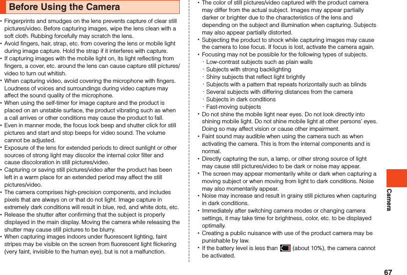 CameraBefore Using the Camera •Fingerprints and smudges on the lens prevents capture of clear still pictures/video. Before capturing images, wipe the lens clean with a soft cloth. Rubbing forcefully may scratch the lens. •Avoid fingers, hair, strap, etc. from covering the lens or mobile light during image capture. Hold the strap if it interferes with capture. •If capturing images with the mobile light on, its light reflecting from fingers, a cover, etc. around the lens can cause capture still pictures/video to turn out whitish. •When capturing video, avoid covering the microphone with fingers.Loudness of voices and surroundings during video capture may affect the sound quality of the microphone. •When using the self-timer for image capture and the product is placed on an unstable surface, the product vibrating such as when a call arrives or other conditions may cause the product to fall. •Even in manner mode, the focus lock beep and shutter click for still pictures and start and stop beeps for video sound. The volume cannot be adjusted. •Exposure of the lens for extended periods to direct sunlight or other sources of strong light may discolor the internal color filter and cause discoloration in still pictures/video. •Capturing or saving still pictures/video after the product has been left in a warm place for an extended period may affect the still pictures/video. •The camera comprises high-precision components, and includes pixels that are always on or that do not light. Image capture in extremely dark conditions will result in blue, red, and white dots, etc.   •Release the shutter after confirming that the subject is properly displayed in the main display. Moving the camera while releasing the shutter may cause still pictures to be blurry. •When capturing images indoors under fluorescent lighting, faint stripes may be visible on the screen from fluorescent light flickering (very faint, invisible to the human eye), but is not a malfunction. •The color of still pictures/video captured with the product camera may differ from the actual subject. Images may appear partially darker or brighter due to the characteristics of the lens and depending on the subject and illumination when capturing. Subjects may also appear partially distorted. •Subjecting the product to shock while capturing images may cause the camera to lose focus. If focus is lost, activate the camera again.  •Focusing may not be possible for the following types of subjects.  ･Low-contrast subjects such as plain walls ･Subjects with strong backlighting ･Shiny subjects that reflect light brightly ･Subjects with a pattern that repeats horizontally such as blinds ･Several subjects with differing distances from the camera ･Subjects in dark conditions ･Fast-moving subjects •Do not shine the mobile light near eyes. Do not look directly into shining mobile light. Do not shine mobile light at other persons’ eyes. Doing so may affect vision or cause other impairment.  •Faint sound may audible when using the camera such as when activating the camera. This is from the internal components and is normal. •Directly capturing the sun, a lamp, or other strong source of light may cause still pictures/video to be dark or noise may appear. •The screen may appear momentarily white or dark when capturing a moving subject or when moving from light to dark conditions. Noise may also momentarily appear. •Noise may increase and result in grainy still pictures when capturing in dark conditions. •Immediately after switching camera modes or changing camera settings, it may take time for brightness, color, etc. to be displayed optimally. •Creating a public nuisance with use of the product camera may be punishable by law. •If the battery level is less than   (about 10%), the camera cannot be activated.67