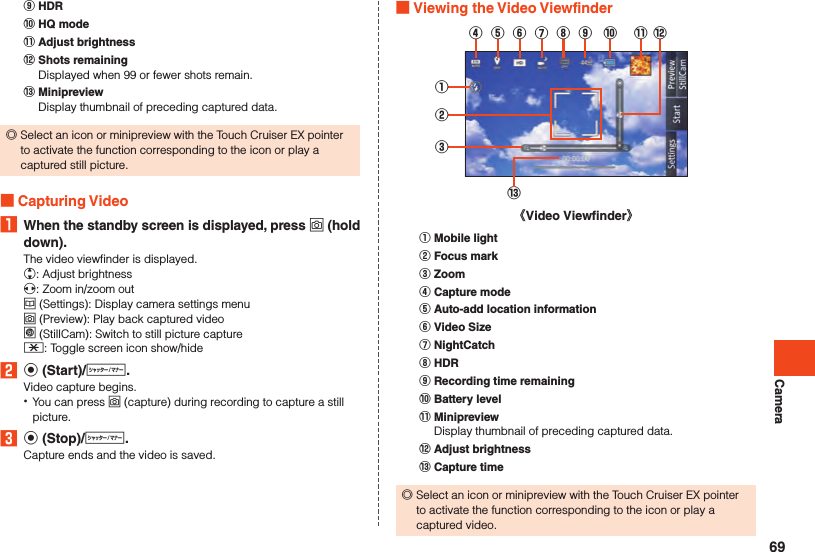 Camera󰒌 HDR󰒍 HQ mode󰒎 Adjust brightness󰒏 Shots remainingDisplayed when 99 or fewer shots remain.󰒐 MinipreviewDisplay thumbnail of preceding captured data. ◎Select an icon or minipreview with the Touch Cruiser EX pointer to activate the function corresponding to the icon or play a captured still picture. Capturing Video1  When the standby screen is displayed, press o (hold down).The video viewfinder is displayed.w: Adjust brightnessx: Zoom in/zoom outu (Settings): Display camera settings menuo (Preview): Play back captured videol (StillCam):  Switch to still picture capture-: Toggle screen icon show/hide2 k (Start)/v.Video capture begins. •You can press o (capture) during recording to capture a still picture.3 k (Stop)/v.Capture ends and the video is saved. Viewing the Video Viewfinder①②③⑬《Video Viewfinder》④⑤⑥⑦⑧⑨ ⑩ ⑫⑪󰒄 Mobile light󰒅 Focus mark󰒆 Zoom󰒇 Capture mode󰒈 Auto-add location information󰒉 Video Size󰒊 NightCatch󰒋 HDR󰒌 Recording time remaining󰒍 Battery level󰒎 MinipreviewDisplay thumbnail of preceding captured data.󰒏 Adjust brightness󰒐 Capture time ◎Select an icon or minipreview with the Touch Cruiser EX pointer to activate the function corresponding to the icon or play a captured video.69