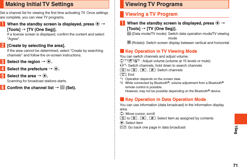 1SegMaking Initial TV SettingsSet a channel list for viewing the first time activating TV. Once settings are complete, you can view TV programs.1  When the standby screen is displayed, press k  [Tools]  [TV (One Seg)].If a license screen is displayed, confirm the content and select “Agree”.2  [Create by selecting the area].If the area cannot be determined, select “Create by searching channels” and follow the on-screen instructions.3  Select the region  k.4  Select the prefecture  k.5  Select the area  k.Scanning for broadcast stations starts.6  Confirm the channel list  o (Set).Viewing TV ProgramsViewing a TV Program1  When the standby screen is displayed, press k  [Tools]  [TV (One Seg)].o (Data mode/TV mode):   Switch data operation mode/TV viewing model (Rotate):   Switch screen display between vertical and horizontal Key Operation in TV Viewing ModeYou can switch channels and adjust volume.w*1*2/z*2/q*2 : Adjust volume (volume at 15 levels or mute)x*1: Switch channels, hold down to search channels0 to 9 , - , ^: Switch channels.: End*1  Operation depends on the screen view.*2  While connected by Bluetooth®, volume adjustment from a Bluetooth® remote control is possible.  However, may not be possible depending on the Bluetooth® device. Key Operation in Data Operation ModeYou can use information (data broadcast) in the information display area.w: Move cursor, scroll0 to 9 , - , ^: Select item as assigned by contentsk: Select item,: Go back one page in data broadcast71