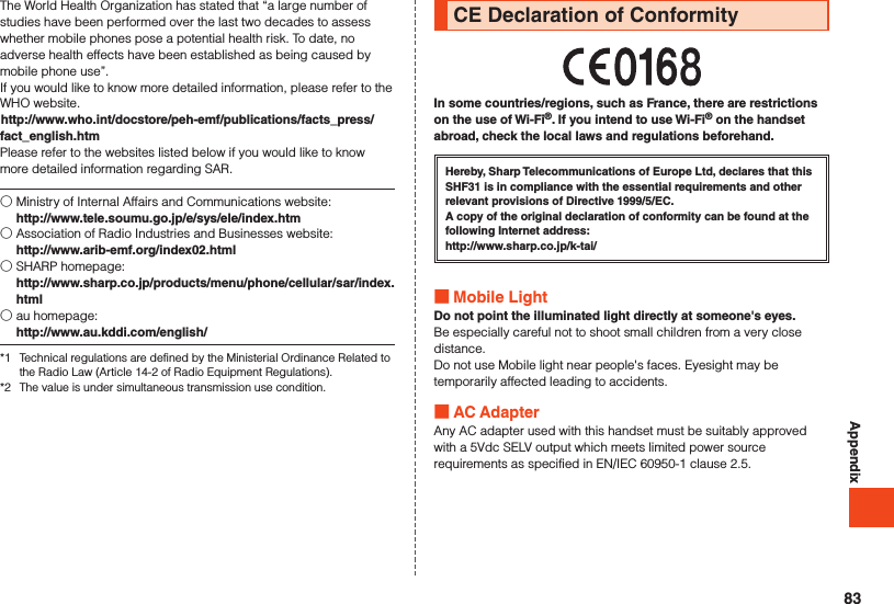 AppendixThe World Health Organization has stated that “a large number of studies have been performed over the last two decades to assess whether mobile phones pose a potential health risk. To date, no adverse health effects have been established as being caused by mobile phone use”.If you would like to know more detailed information, please refer to the WHO website.(http://www.who.int/docstore/peh-emf/publications/facts_press/fact_english.htm)Please refer to the websites listed below if you would like to know more detailed information regarding SAR.○ Ministry of Internal Affairs and Communications website:  http://www.tele.soumu.go.jp/e/sys/ele/index.htm○ Association of Radio Industries and Businesses website:  http://www.arib-emf.org/index02.html○ SHARP homepage:  http://www.sharp.co.jp/products/menu/phone/cellular/sar/index.html○ au homepage:  http://www.au.kddi.com/english/*1  Technical regulations are defined by the Ministerial Ordinance Related to the Radio Law (Article 14-2 of Radio Equipment Regulations).*2  The value is under simultaneous transmission use condition.CE Declaration of ConformityIn some countries/regions, such as France, there are restrictions on the use of Wi-Fi®. If you intend to use Wi-Fi® on the handset abroad, check the local laws and regulations beforehand. Hereby, Sharp Telecommunications of Europe Ltd, declares that this SHF31 is in compliance with the essential requirements and other relevant provisions of Directive 1999/5/EC.A copy of the original declaration of conformity can be found at the following Internet address:（http://www.sharp.co.jp/k-tai/） Mobile LightDo not point the illuminated light directly at someone&apos;s eyes.Be especially careful not to shoot small children from a very close distance.Do not use Mobile light near people&apos;s faces. Eyesight may be temporarily affected leading to accidents. AC AdapterAny AC adapter used with this handset must be suitably approved with a 5Vdc SELV output which meets limited power source requirements as specified in EN/IEC 60950-1 clause 2.5.83