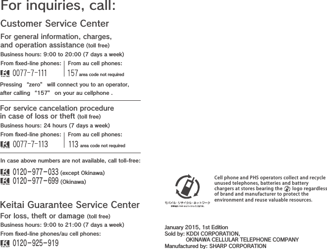 Customer Service CenterFor general information, charges, and operation assistance (toll free)For inquiries, call:From ﬁxed-line phones: From au cell phones:From ﬁxed-line phones: From au cell phones:In case above numbers are not available, call toll-free:0120−977−033 (except Okinawa)0120−977−699 (Okinawa)For service cancelation procedure in case of loss or theft (toll free)Pressing “zero” will connect you to an operator,after calling “157” on your au cellphone .Keitai Guarantee Service CenterFor loss, theft or damage (toll free)From ﬁxed-line phones/au cell phones:Business hours: 9:00 to 21:00 (7 days a week)Business hours: 24 hours (7 days a week)Business hours: 9:00 to 20:00 (7 days a week)0120−925−919 area code not required area code not requiredCell phone and PHS operators collect and recycleunused telephones, batteries and batterychargers at stores bearing the     logo regardlessof brand and manufacturer to protect theenvironment and reuse valuable resources.January 2015, 1st EditionSold by: KDDI CORPORATION,             OKINAWA CELLULAR TELEPHONE COMPANYManufactured by: SHARP CORPORATION