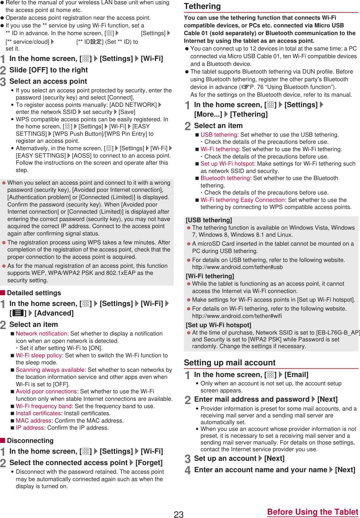 23 Before Using the Tablet Refer to the manual of your wireless LAN base unit when using the access point at home etc. Operate access point registration near the access point. If you use the  service by using Wi-Fi function, set a  ID in advance. In the home screen, [R]/[Settings]/[ service/cloud]/[ ID୭೰] (Set  ID) to set it.1In the home screen, [R]/[Settings]/[Wi-Fi]2Slide [OFF] to the right3Select an access point:If you select an access point protected by security, enter the password (security key) and select [Connect].:To register access points manually: [ADD NETWORK]/enter the network SSID/set security/[Save]:WPS compatible access points can be easily registered. In the home screen, [R]/[Settings]/[Wi-Fi]/[EASY SETTINGS]/[WPS Push Button]/[WPS Pin Entry] to register an access point.:Alternatively, in the home screen, [R]/[Settings]/[Wi-Fi]/[EASY SETTINGS]/[AOSS] to connect to an access point. Follow the instructions on the screen and operate after this step.ɡDetailed settings1In the home screen, [R]/[Settings]/[Wi-Fi]/[z]/[Advanced]2Select an itemNetwork notification: Set whether to display a notification icon when an open network is detected.ƦSet it after setting Wi-Fi to [ON].Wi-Fi sleep policy: Set when to switch the Wi-Fi function to the sleep mode.Scanning always available: Set whether to scan networks by the location information service and other apps even when Wi-Fi is set to [OFF].Avoid poor connections: Set whether to use the Wi-Fi function only when stable Internet connections are available.Wi-Fi frequency band: Set the frequency band to use.Install certificates: Install certificates.MAC address: Confirm the MAC address.IP address: Confirm the IP address.ɡDisconnecting1In the home screen, [R]/[Settings]/[Wi-Fi]2Select the connected access point/[Forget]:Disconnect with the password retained. The access point may be automatically connected again such as when the display is turned on.You can use the tethering function that connects Wi-Fi compatible devices, or PCs etc. connected via Micro USB Cable 01 (sold separately) or Bluetooth communication to the Internet by using the tablet as an access point. You can connect up to 12 devices in total at the same time: a PC connected via Micro USB Cable 01, ten Wi-Fi compatible devices and a Bluetooth device. The tablet supports Bluetooth tethering via DUN profile. Before using Bluetooth tethering, register the other party’s Bluetooth device in advance (nP. 76 “Using Bluetooth function”).As for the settings on the Bluetooth device, refer to its manual.1In the home screen, [R]/[Settings]/[More...]/[Tethering]2Select an itemUSB tethering: Set whether to use the USB tethering.ƦCheck the details of the precautions before use.Wi-Fi tethering: Set whether to use the Wi-Fi tethering.ƦCheck the details of the precautions before use.Set up Wi-Fi hotspot: Make settings for Wi-Fi tethering such as network SSID and security.Bluetooth tethering: Set whether to use the Bluetooth tethering.ƦCheck the details of the precautions before use.Wi-Fi tethering Easy Connection: Set whether to use the tethering by connecting to WPS compatible access points.1In the home screen, [R]/[Email]:Only when an account is not set up, the account setup screen appears.2Enter mail address and password/[Next]:Provider information is preset for some mail accounts, and a receiving mail server and a sending mail server are automatically set.:When you use an account whose provider information is not preset, it is necessary to set a receiving mail server and a sending mail server manually. For details on those settings, contact the Internet service provider you use.3Set up an account/[Next]4Enter an account name and your name/[Next] When you select an access point and connect to it with a wrong password (security key), [Avoided poor Internet connection], [Authentication problem] or [Connected (Limited)] is displayed. Confirm the password (security key). When [Avoided poor Internet connection] or [Connected (Limited)] is displayed after entering the correct password (security key), you may not have acquired the correct IP address. Connect to the access point again after confirming signal status. The registration process using WPS takes a few minutes. After completion of the registration of the access point, check that the proper connection to the access point is acquired. As for the manual registration of an access point, this function supports WEP, WPA/WPA2 PSK and 802.1xEAP as the security setting.Tethering[USB tethering] The tethering function is available on Windows Vista, Windows 7, Windows 8, Windows 8.1 and Linux. A microSD Card inserted in the tablet cannot be mounted on a PC during USB tethering. For details on USB tethering, refer to the following website.(http://www.android.com/tether#usb)[Wi-Fi tethering] While the tablet is functioning as an access point, it cannot access the Internet via Wi-Fi connection. Make settings for Wi-Fi access points in [Set up Wi-Fi hotspot]. For details on Wi-Fi tethering, refer to the following website.(http://www.android.com/tether#wifi)[Set up Wi-Fi hotspot] At the time of purchase, Network SSID is set to [(%/*%_AP] and Security is set to [WPA2 PSK] while Password is set randomly. Change the settings if necessary.Setting up mail account