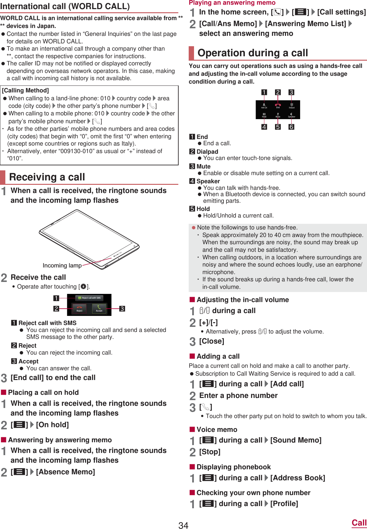 34 CallWORLD CALL is an international calling service available from  devices in Japan. Contact the number listed in “General Inquiries” on the last page for details on WORLD CALL. To make an international call through a company other than , contact the respective companies for instructions. The caller ID may not be notified or displayed correctly depending on overseas network operators. In this case, making a call with incoming call history is not available.1When a call is received, the ringtone sounds and the incoming lamp flashes2Receive the call:Operate after touching [3].1Reject call with SMS You can reject the incoming call and send a selected SMS message to the other party.2Reject You can reject the incoming call.3Accept You can answer the call.3[End call] to end the callɡPlacing a call on hold1When a call is received, the ringtone sounds and the incoming lamp flashes2[z]/[On hold]ɡAnswering by answering memo1When a call is received, the ringtone sounds and the incoming lamp flashes2[z]/[Absence Memo]Playing an answering memo1In the home screen, []]/[z]/[Call settings]2[Call/Ans Memo]/[Answering Memo List]/select an answering memoYou can carry out operations such as using a hands-free call and adjusting the in-call volume according to the usage condition during a call.1End End a call.2Dialpad You can enter touch-tone signals.3Mute Enable or disable mute setting on a current call.4Speaker You can talk with hands-free. When a Bluetooth device is connected, you can switch sound emitting parts.5Hold Hold/Unhold a current call.ɡAdjusting the in-call volume1x/y during a call2[+]/[-]:Alternatively, press x/y to adjust the volume.3[Close]ɡAdding a callPlace a current call on hold and make a call to another party. Subscription to Call Waiting Service is required to add a call.1[z] during a call/[Add call]2Enter a phone number3[0]:Touch the other party put on hold to switch to whom you talk.ɡVoice memo1[z] during a call/[Sound Memo]2[Stop]ɡDisplaying phonebook1[z] during a call/[Address Book]ɡChecking your own phone number1[z] during a call/[Profile]International call (WORLD CALL)[Calling Method] When calling to a land-line phone: 010/country code/area code (city code)/the other party’s phone number/[0] When calling to a mobile phone: 010/country code/the other party’s mobile phone number/[0]ƦAs for the other parties’ mobile phone numbers and area codes (city codes) that begin with “0”, omit the first “0” when entering (except some countries or regions such as Italy).ƦAlternatively, enter “009130-010” as usual or “+” instead of “010”.Receiving a callIncoming lampOperation during a call Note the followings to use hands-free.ƦSpeak approximately 20 to 40 cm away from the mouthpiece. When the surroundings are noisy, the sound may break up and the call may not be satisfactory.ƦWhen calling outdoors, in a location where surroundings are noisy and where the sound echoes loudly, use an earphone/microphone.ƦIf the sound breaks up during a hands-free call, lower the in-call volume.