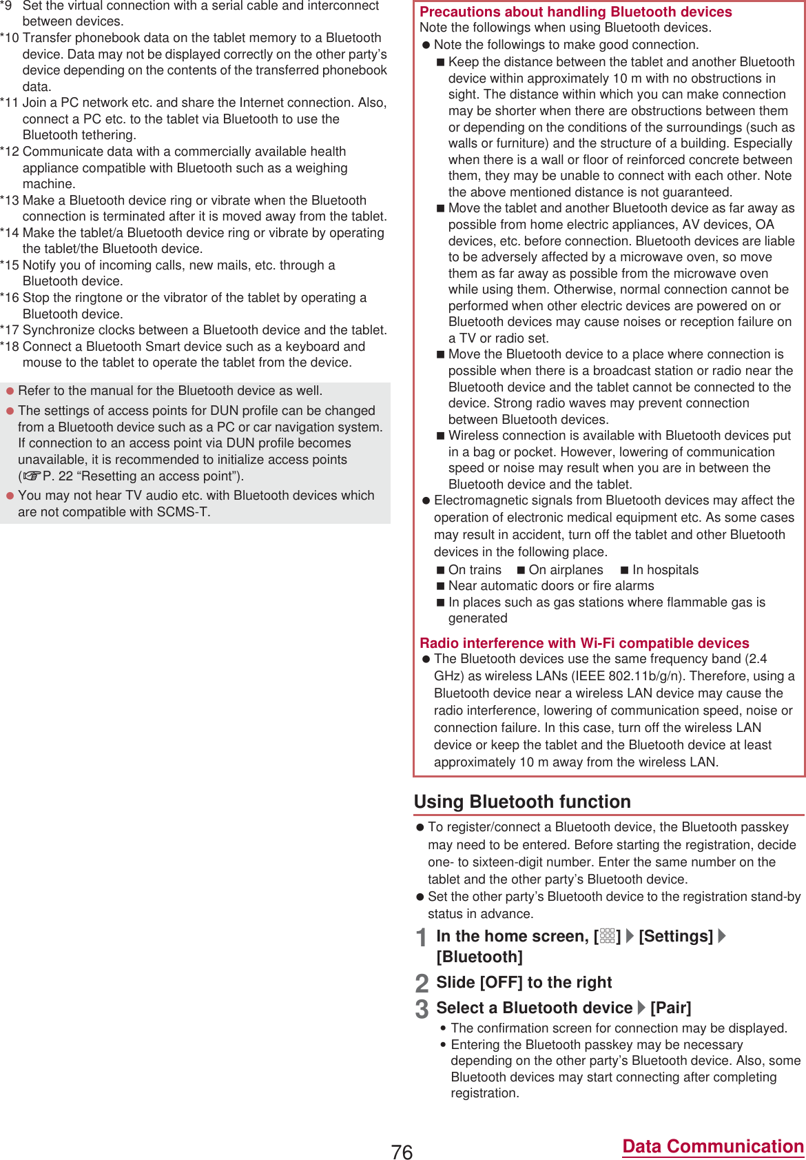76 Data Communication*9 Set the virtual connection with a serial cable and interconnect between devices.*10 Transfer phonebook data on the tablet memory to a Bluetooth device. Data may not be displayed correctly on the other party’s device depending on the contents of the transferred phonebook data.*11 Join a PC network etc. and share the Internet connection. Also, connect a PC etc. to the tablet via Bluetooth to use the Bluetooth tethering.*12 Communicate data with a commercially available health appliance compatible with Bluetooth such as a weighing machine.*13 Make a Bluetooth device ring or vibrate when the Bluetooth connection is terminated after it is moved away from the tablet.*14 Make the tablet/a Bluetooth device ring or vibrate by operating the tablet/the Bluetooth device.*15 Notify you of incoming calls, new mails, etc. through a Bluetooth device.*16 Stop the ringtone or the vibrator of the tablet by operating a Bluetooth device.*17 Synchronize clocks between a Bluetooth device and the tablet.*18 Connect a Bluetooth Smart device such as a keyboard and mouse to the tablet to operate the tablet from the device. To register/connect a Bluetooth device, the Bluetooth passkey may need to be entered. Before starting the registration, decide one- to sixteen-digit number. Enter the same number on the tablet and the other party’s Bluetooth device. Set the other party’s Bluetooth device to the registration stand-by status in advance.1In the home screen, [R]/[Settings]/[Bluetooth]2Slide [OFF] to the right3Select a Bluetooth device/[Pair] :The confirmation screen for connection may be displayed.:Entering the Bluetooth passkey may be necessary depending on the other party’s Bluetooth device. Also, some Bluetooth devices may start connecting after completing registration. Refer to the manual for the Bluetooth device as well. The settings of access points for DUN profile can be changed from a Bluetooth device such as a PC or car navigation system. If connection to an access point via DUN profile becomes unavailable, it is recommended to initialize access points (nP. 22 “Resetting an access point”). You may not hear TV audio etc. with Bluetooth devices which are not compatible with SCMS-T.Precautions about handling Bluetooth devicesNote the followings when using Bluetooth devices. Note the followings to make good connection.Keep the distance between the tablet and another Bluetooth device within approximately 10 m with no obstructions in sight. The distance within which you can make connection may be shorter when there are obstructions between them or depending on the conditions of the surroundings (such as walls or furniture) and the structure of a building. Especially when there is a wall or floor of reinforced concrete between them, they may be unable to connect with each other. Note the above mentioned distance is not guaranteed.Move the tablet and another Bluetooth device as far away as possible from home electric appliances, AV devices, OA devices, etc. before connection. Bluetooth devices are liable to be adversely affected by a microwave oven, so move them as far away as possible from the microwave oven while using them. Otherwise, normal connection cannot be performed when other electric devices are powered on or Bluetooth devices may cause noises or reception failure on a TV or radio set.Move the Bluetooth device to a place where connection is possible when there is a broadcast station or radio near the Bluetooth device and the tablet cannot be connected to the device. Strong radio waves may prevent connection between Bluetooth devices.Wireless connection is available with Bluetooth devices put in a bag or pocket. However, lowering of communication speed or noise may result when you are in between the Bluetooth device and the tablet. Electromagnetic signals from Bluetooth devices may affect the operation of electronic medical equipment etc. As some cases may result in accident, turn off the tablet and other Bluetooth devices in the following place.On trains On airplanes In hospitalsNear automatic doors or fire alarmsIn places such as gas stations where flammable gas is generatedRadio interference with Wi-Fi compatible devices The Bluetooth devices use the same frequency band (2.4 GHz) as wireless LANs (IEEE 802.11b/g/n). Therefore, using a Bluetooth device near a wireless LAN device may cause the radio interference, lowering of communication speed, noise or connection failure. In this case, turn off the wireless LAN device or keep the tablet and the Bluetooth device at least approximately 10 m away from the wireless LAN.Using Bluetooth function
