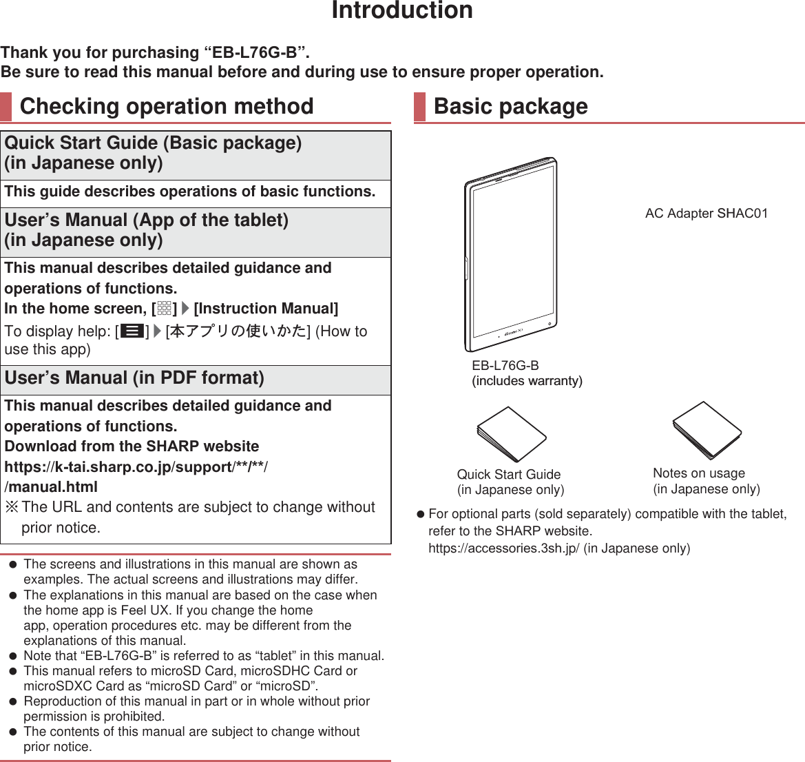 IntroductionThank you for purchasing “(%/*%”.Be sure to read this manual before and during use to ensure proper operation. For optional parts (sold separately) compatible with the tablet, refer to the 6+$53 website.(https://DFFHVVRULHVVK.jp/) (in Japanese only)Checking operation methodQuick Start Guide (Basic package)(in Japanese only)This guide describes operations of basic functions.User’s Manual (App of the tablet)(in Japanese only)This manual describes detailed guidance and operations of functions.In the home screen, [R]/[Instruction Manual]To display help: [z]/[ུͺίς͈ঀ̞̥̹] (How to use this app)User’s Manual (in PDF format)This manual describes detailed guidance and operations of functions.Download from the 6+$53 website(https://NWDL.VKDUSco.jp/VXSSRUW///manual.html) ɦThe URL and contents are subject to change without prior notice. The screens and illustrations in this manual are shown as examples. The actual screens and illustrations may differ. The explanations in this manual are based on the case when the home app is )HHO UX. If you change the home app, operation procedures etc. may be different from the explanations of this manual. Note that “(%/*%” is referred to as “tablet” in this manual. This manual refers to microSD Card, microSDHC Card or microSDXC Card as “microSD Card” or “microSD”. Reproduction of this manual in part or in whole without prior permission is prohibited. The contents of this manual are subject to change without prior notice.Basic package(%/*% (includes warranty)$&amp;$GDSWHU SH$&amp;86%ྠ㍈ኚ᥮ࢣ࣮ࣈࣝ6+Quick Start Guide (in Japanese only) Notes on usage(in Japanese only)