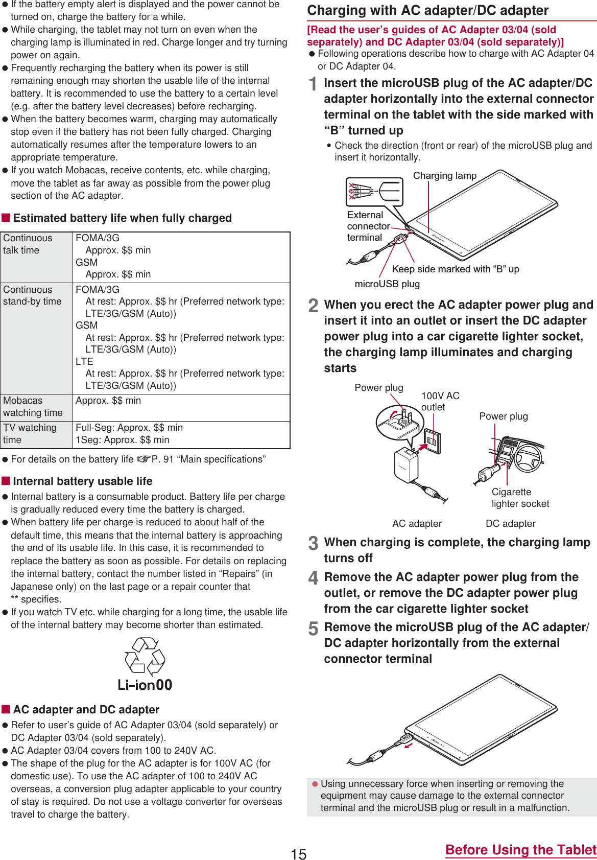 15 Before Using the Tablet If the battery empty alert is displayed and the power cannot be turned on, charge the battery for a while. While charging, the tablet may not turn on even when the charging lamp is illuminated in red. Charge longer and try turning power on again. Frequently recharging the battery when its power is still remaining enough may shorten the usable life of the internal battery. It is recommended to use the battery to a certain level (e.g. after the battery level decreases) before recharging. When the battery becomes warm, charging may automatically stop even if the battery has not been fully charged. Charging automatically resumes after the temperature lowers to an appropriate temperature. If you watch Mobacas, receive contents, etc. while charging, move the tablet as far away as possible from the power plug section of the AC adapter.ɡEstimated battery life when fully charged For details on the battery life nP. 91 “Main specifications”ɡInternal battery usable life Internal battery is a consumable product. Battery life per charge is gradually reduced every time the battery is charged. When battery life per charge is reduced to about half of the default time, this means that the internal battery is approaching the end of its usable life. In this case, it is recommended to replace the battery as soon as possible. For details on replacing the internal battery, contact the number listed in “Repairs” (in Japanese only) on the last page or a repair counter that  specifies. If you watch TV etc. while charging for a long time, the usable life of the internal battery may become shorter than estimated.ɡAC adapter and DC adapter Refer to user’s guide of AC Adapter 03/04 (sold separately) or DC Adapter 03/04 (sold separately). AC Adapter 03/04 covers from 100 to 240V AC. The shape of the plug for the AC adapter is for 100V AC (for domestic use). To use the AC adapter of 100 to 240V AC overseas, a conversion plug adapter applicable to your country of stay is required. Do not use a voltage converter for overseas travel to charge the battery.[Read the user’s guides of AC Adapter 03/04 (sold separately) and DC Adapter 03/04 (sold separately)] Following operations describe how to charge with AC Adapter 04 or DC Adapter 04.1Insert the microUSB plug of the AC adapter/DC adapter horizontally into the external connector terminal on the tablet with the side marked with “B” turned up:Check the direction (front or rear) of the microUSB plug and insert it horizontally.2When you erect the AC adapter power plug and insert it into an outlet or insert the DC adapter power plug into a car cigarette lighter socket, the charging lamp illuminates and charging starts3When charging is complete, the charging lamp turns off4Remove the AC adapter power plug from the outlet, or remove the DC adapter power plug from the car cigarette lighter socket5Remove the microUSB plug of the AC adapter/DC adapter horizontally from the external connector terminalContinuous talk timeFOMA/3GApprox. $$ minGSMApprox. $$ minContinuous stand-by time FOMA/3GAt rest: Approx. $$ hr (Preferred network type: LTE/3G/GSM (Auto))GSMAt rest: Approx. $$ hr (Preferred network type: LTE/3G/GSM (Auto))LTEAt rest: Approx. $$ hr (Preferred network type: LTE/3G/GSM (Auto))Mobacas watching timeApprox. $$ minTV watching timeFull-Seg: Approx. $$ min1Seg: Approx. $$ minCharging with AC adapter/DC adapter Using unnecessary force when inserting or removing the equipment may cause damage to the external connector terminal and the microUSB plug or result in a malfunction.Charging lampmicroUSB plugKeep side marked with “B” upExternal connector terminal100V ACoutletCigarettelighter socketAC adapter DC adapterPower plugPower plug